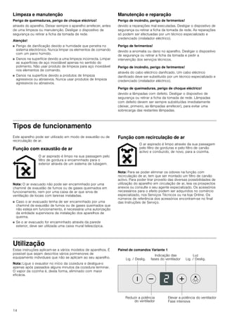 14
Limpeza e manutenção
Perigo de queimaduras, perigo de choque eléctrico!
através do aparelho. Deixar sempre o aparelho arrefecer, antes
de uma limpeza ou manutenção. Desligar o dispositivo de
segurança ou retirar a ficha da tomada de rede.
Atenção!
■ Perigo de danificação devido a humidade que penetra no
sistema electrónico. Nunca limpar os elementos de comando
com um pano húmido.
■ Danos na superfície devido a uma limpeza incorrecta. Limpar
as superfícies de aço inoxidável apenas no sentido do
polimento. Não usar produto de limpeza para aço inoxidável
nos elementos de comando.
■ Danos na superfície devido a produtos de limpeza
agressivos ou abrasivos. Nunca usar produtos de limpeza
agressivos ou abrasivos.
Manutenção e reparação
Perigo de incêndio, perigo de ferimentos!
devido a reparações mal executadas. Desligar o dispositivo de
segurança ou retirar a ficha da tomada de rede. As reparações
só podem ser efectuadas por um técnico especializado e
credenciado (instalador eléctrico).
Perigo de ferimentos!
devido a anomalia ou dano no aparelho. Desligar o dispositivo
de segurança ou retirar a ficha da tomada e pedir a
intervenção dos serviços técnicos.
Perigo de incêndio, perigo de ferimentos!
através do cabo eléctrico danificado. Um cabo eléctrico
danificado deve ser substituído por um técnico especializado e
credenciado (instalador eléctrico).
Perigo de queimaduras, perigo de choque eléctrico!
devido a lâmpadas com defeito. Desligar o dispositivo de
segurança ou retirar a ficha da tomada de rede. Lâmpadas
com defeito devem ser sempre substituídas imediatamente
(deixar, primeiro, as lâmpadas arrefecer), para evitar uma
sobrecarga das restantes lâmpadas.
Tipos de funcionamento
Este aparelho pode ser utilizado em modo de exaustão ou de
recirculação de ar.
Função com exaustão de ar
Nota: O ar evacuado não pode ser encaminhado por uma
chaminé de exaustão de fumos ou de gases queimados em
funcionamento, nem por uma caixa de ar que sirva de
ventilação de locais com lareiras instaladas.
■ Caso o ar evacuado tenha de ser encaminhado por uma
chaminé de exaustão de fumos ou de gases queimados que
não esteja em funcionamento, é necessária uma autorização
da entidade supervisora da instalação dos aparelhos de
queima.
■ Se o ar evacuado for encaminhado através da parede
exterior, deve ser utilizada uma caixa mural telescópica.
Função com recirculação de ar
Nota: Para se poder eliminar os odores na função com
recirculação de ar, tem que ser montado um filtro de carvão
activo. Para poder tirar proveito das diversas possibilidades de
utilização do aparelho em circulação de ar, leia os prospectos
anexos ou consulte o seu agente especializado. Os acessórios
necessários para o efeito podem ser adquiridos no comércio
especializado, nos Serviços Técnicos ou na loja Online. Os
números de referência dos acessórios encontram-se no final
das Instruções de Serviço.
Utilização
Estas instruções aplicam-se a vários modelos de aparelhos. É
possível que sejam descritos vários pormenores de
equipamento individuais que não se aplicam ao seu aparelho.
Nota: Ligue o exaustor no início da cozedura e desligue-o
apenas após passados alguns minutos da cozedura terminar.
O vapor da cozinha é, desta forma, eliminado com maior
eficácia.
Painel de comandos Variante 1
O ar aspirado é limpo na sua passagem pelo
filtro de gordura e encaminhado para o
exterior através de um sistema de tubagem.
O ar aspirado é limpo através da sua passagem
pelo filtro de gorduras e pelo filtro de carvão
activo e conduzido, de novo, para a cozinha.
/X]
/LJ  'HVOLJ/LJ  'HVOLJ
,QGLFDomR GDV
IDVHV GR YHQWLODGRU
5HGX]LU D SRWrQFLD
GR YHQWLODGRU
(OHYDU D SRWrQFLD GR YHQWLODGRU
)DVH LQWHQVLYD
 