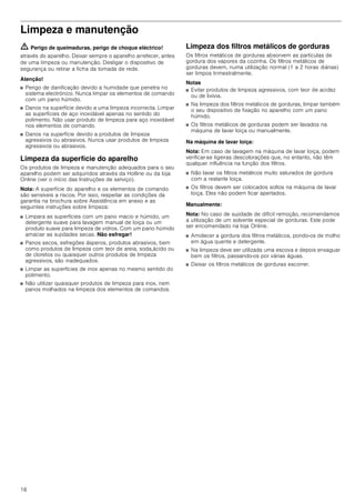 16
Limpeza e manutenção
ã=Perigo de queimaduras, perigo de choque eléctrico!
através do aparelho. Deixar sempre o aparelho arrefecer, antes
de uma limpeza ou manutenção. Desligar o dispositivo de
segurança ou retirar a ficha da tomada de rede.
Atenção!
■ Perigo de danificação devido a humidade que penetra no
sistema electrónico. Nunca limpar os elementos de comando
com um pano húmido.
■ Danos na superfície devido a uma limpeza incorrecta. Limpar
as superfícies de aço inoxidável apenas no sentido do
polimento. Não usar produto de limpeza para aço inoxidável
nos elementos de comando.
■ Danos na superfície devido a produtos de limpeza
agressivos ou abrasivos. Nunca usar produtos de limpeza
agressivos ou abrasivos.
Limpeza da superfície do aparelho
Os produtos de limpeza e manutenção adequados para o seu
aparelho podem ser adquiridos através da Hotline ou da loja
Online (ver o início das Instruções de serviço).
Nota: A superfície do aparelho e os elementos de comando
são sensíveis a riscos. Por isso, respeitar as condições da
garantia na brochura sobre Assistência em anexo e as
seguintes instruções sobre limpeza:
■ Limpara as superfícies com um pano macio e húmido, um
detergente suave para lavagem manual de loiça ou um
produto suave para limpeza de vidros. Com um pano húmido
amaciar as sujidades secas. Não esfregar!
■ Panos secos, esfregões ásperos, produtos abrasivos, bem
como produtos de limpeza com teor de areia, soda,ácido ou
de cloretos ou quaisquer outros produtos de limpeza
agressivos, são inadequados.
■ Limpar as superfícies de inox apenas no mesmo sentido do
polimento.
■ Não utilizar quaisquer produtos de limpeza para inox, nem
panos molhados na limpeza dos elementos de comandos.
Limpeza dos filtros metálicos de gorduras
Os filtros metálicos de gorduras absorvem as partículas de
gordura dos vapores da cozinha. Os filtros metálicos de
gorduras devem, numa utilização normal (1 a 2 horas diárias)
ser limpos trimestralmente.
Notas
■ Evitar produtos de limpeza agressivos, com teor de acidez
ou de lixívia.
■ Na limpeza dos filtros metálicos de gorduras, limpar também
o seu dispositivo de fixação no aparelho com um pano
húmido.
■ Os filtros metálicos de gorduras podem ser lavados na
máquina de lavar loiça ou manualmente.
Na máquina de lavar loiça:
Nota: Em caso de lavagem na máquina de lavar loiça, podem
verificar-se ligeiras descolorações que, no entanto, não têm
qualquer influência na função dos filtros.
■ Não lavar os filtros metálicos muito saturados de gordura
com a restante loiça.
■ Os filtros devem ser colocados soltos na máquina de lavar
loiça. Eles não podem ficar apertados.
Manualmente:
Nota: No caso de sujidade de difícil remoção, recomendamos
a utilização de um solvente especial de gorduras. Este pode
ser encomendado na loja Online.
■ Amolecer a gordura dos filtros metálicos, pondo-os de molho
em água quente e detergente.
■ Na limpeza deve ser utilizada uma escova e depois enxaguar
bem os filtros, passando-os por várias águas.
■ Deixar os filtros metálicos de gorduras escorrer.
 