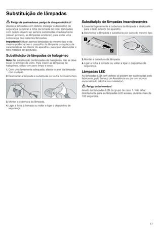 17
Substituição de lâmpadas
ã=Perigo de queimaduras, perigo de choque eléctrico!
devido a lâmpadas com defeito. Desligar o dispositivo de
segurança ou retirar a ficha da tomada de rede. Lâmpadas
com defeito devem ser sempre substituídas imediatamente
(deixar, primeiro, as lâmpadas arrefecer), para evitar uma
sobrecarga das restantes lâmpadas.
Importante! Utilizar apenas lâmpadas do mesmo tipo e da
mesma potência (ver o casquilho da lâmpada ou a placa de
características no interior do aparelho - para isso, desmontar o
filtro metálico de gorduras).
Substituição de lâmpadas de halogéneo
Nota: Na substituição de lâmpadas de halogéneo, não se deve
tocar no êmbolo de vidro. Para inserir as lâmpadas de
halogéneo, utilizar um pano limpo e seco.
1. Com uma ferramenta adequada, afastar o anel da lâmpada
com cuidado.
2. Desmontar a lâmpada e substituí-la por outra do mesmo tipo.
3. Montar a cobertura da lâmpada.
4. Ligar a ficha à tomada ou voltar a ligar o dispositivo de
segurança.
Substituição de lâmpadas incandescentes
1. Levantar ligeiramente a cobertura da lâmpada e deslocá-la
para o lado exterior do aparelho.
2. Desmontar a lâmpada e substituí-la por outra do mesmo tipo.
3. Montar a cobertura da lâmpada.
4. Ligar a ficha à tomada ou voltar a ligar o dispositivo de
segurança.
Lâmpadas LED
As lâmpadas LED com defeito só podem ser substituídas pelo
fabricante, pelo Serviço de Assistência ou por um técnico
especializado (electricista instalador).
ã=Perigo de ferimentos!
devido às lâmpadas LED do grupo de risco 1. Não olhar
directamente para as lâmpadas LED acesas, durante mais de
100 segundos.


 