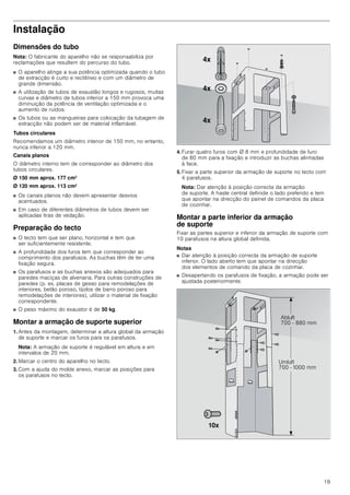 19
Instalação
Dimensões do tubo
Nota: O fabricante do aparelho não se responsabiliza por
reclamações que resultem do percurso do tubo.
■ O aparelho atinge a sua potência optimizada quando o tubo
de extracção é curto e rectilíneo e com um diâmetro de
grande dimensão.
■ A utilização de tubos de exaustão longos e rugosos, muitas
curvas e diâmetro de tubos inferior a 150 mm provoca uma
diminuição da potência de ventilação optimizada e o
aumento de ruídos.
■ Os tubos ou as mangueiras para colocação da tubagem de
extracção não podem ser de material inflamável.
Tubos circulares
Recomendamos um diâmetro interior de 150 mm, no entanto,
nunca inferior a 120 mm.
Canais planos
O diâmetro interno tem de corresponder ao diâmetro dos
tubos circulares.
Ø 150 mm aprox. 177 cm2
Ø 120 mm aprox. 113 cm2
■ Os canais planos não devem apresentar desvios
acentuados.
■ Em caso de diferentes diâmetros de tubos devem ser
aplicadas tiras de vedação.
Preparação do tecto
■ O tecto tem que ser plano, horizontal e tem que
ser suficientemente resistente.
■ A profundidade dos furos tem que corresponder ao
comprimento dos parafusos. As buchas têm de ter uma
fixação segura.
■ Os parafusos e as buchas anexos são adequados para
paredes maciças de alvenaria. Para outras construções de
paredes (p. ex. placas de gesso para remodelações de
interiores, betão poroso, tijolos de barro poroso para
remodelações de interiores), utilizar o material de fixação
correspondente.
■ O peso máximo do exaustor é de 50 kg.
Montar a armação de suporte superior
1. Antes da montagem, determinar a altura global da armação
de suporte e marcar os furos para os parafusos.
Nota: A armação de suporte é regulável em altura e em
intervalos de 20 mm.
2. Marcar o centro do aparelho no tecto.
3. Com a ajuda do molde anexo, marcar as posições para
os parafusos no tecto.
4. Furar quatro furos com Ø 8 mm e profundidade de furo
de 80 mm para a fixação e introduzir as buchas alinhadas
à face.
5. Fixar a parte superior da armação de suporte no tecto com
4 parafusos.
Nota: Dar atenção à posição correcta da armação
de suporte. A haste central definide o lado preferido e tem
que apontar na direcção do painel de comandos da placa
de cozinhar.
Montar a parte inferior da armação
de suporte
Fixar as partes superior e inferior da armação de suporte com
10 parafusos na altura global definida.
Notas
■ Dar atenção à posição correcta da armação de suporte
inferior. O lado aberto tem que apontar na direcção
dos elementos de comando da placa de cozinhar.
■ Desapertando os parafusos de fixação, a armação pode ser
ajustada posteriormente.
[
[
[
$EOXIW
   PP
8POXIW
  PP
[
 