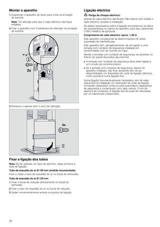 20
Montar o aparelho
1. Suspender o aparelho de baixo para cima na armação
de suporte.
Nota: Ter atenção para que o cabo eléctrico não fique
entalado.
2. Fixar o aparelho com 2 parafusos de retenção na armação
de suporte.
3. Pendurar e apertar bem o arco de retenção.
Fixar a ligação dos tubos
Nota: Se for utilizado um tubo de alumínio, alisar primeiro a
área de ligação.
Tubo de exaustão do ar Ø 150 mm (medida recomendada)
Fixar e vedar o tubo de exaustão do ar no bocal de admissão.
Tubo de exaustão do ar Ø 120 mm
1. Fixar o bocal de redução directamente no bocal de
admissão.
2. Fixar o tubo de exaustão do ar no bocal de redução.
3. Vedar convenientemente ambos os pontos de ligação.
Ligação eléctrica
ã=Perigo de choque eléctrico!
através do cabo eléctrico danificado. Não dobrar nem entalar o
cabo eléctrico durante a instalação.
Os dados necessários sobre a ligação encontram-se na placa
de características no interior do aparelho, para isso, desmontar
o filtro metálico de gorduras.
Comprimento do cabo eléctrico: aprox. 1,30 m
Este aparelho corresponde às determinações UE sobre
supressão de interferências.
Este aparelho tem, obrigatoriamente, de ser ligado a uma
tomada com contacto de segurança instalada em
conformidade com as normas em vigor.
Montar a tomada com contacto de segurança, se possível, no
interior do painel decorativo da chaminé.
■ A tomada com contacto de segurança deve estar ligada a
um circuito de corrente próprio.
■ Se a tomada com contacto de segurança, depois do
aparelho instalado, não ficar acessível, tem de ser
disponibilizado um dispositivo de corte de ligação eléctrica,
como acontece numa ligação fixa.
Numa ligação fixa eventualmente necessária, tem de estar
disponível na instalação um interruptor de corte de ligação
omnipolar (dispositivo corta-circuitos automático, dispositivos
de segurança e contactores) com, pelo menos, 3 mm de
abertura de contactos. A ligação fixa só pode ser efectuada
por um electricista credenciado.



[
[
 