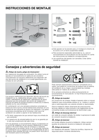 8
INSTRUCCIONES DE MONTAJE
■ Este aparato se ha previsto para un montaje en el techo de
la cocina o en un techo suspendido estable.
■ Para accesorios especiales adicionales (p. ej., para el
funcionamiento en recirculación) se han de tener en cuenta
las instrucciones de instalación correspondientes.
■ Las superficies del aparato son sensibles. Evitar daños
durante la instalación.
Consejos y advertencias de seguridad
ã=¡Peligro de muerte, peligro de intoxicación!
por reabsorción de gases de combustión. No utilizar nunca el
aparato en funcionamiento en salida de aire al exterior
conjuntamente con equipos calefactores que dependen del
aire del recinto de instalación si no puede garantizarse una
entrada de aire suficiente.
Los equipos calefactores que dependen del aire del recinto de
instalación (p. ej., calefactores de gas, aceite, madera o
carbón, calentadores de salida libre, calentadores de agua)
adquieren aire de combustión del recinto de instalación y
evacuan los gases de escape al exterior a través de un sistema
extractor (p. ej., una chimenea).
En combinación con una campana extractora conectada se
extrae aire de la cocina y de las habitaciones próximas; sin una
entrada de aire suficiente se genera una depresión. Los gases
venenosos procedentes de la chimenea o del hueco de
ventilación se vuelven a aspirar en las habitaciones.
■ Por tanto, asegurarse de que siempre haya una entrada de
aire suficiente.
■ Un pasamuros de entrada/salida de aire no es garantía por
sí solo del cumplimiento del valor límite.
A fin de garantizar un funcionamiento seguro, la depresión en
el recinto de instalación de los equipos calefactores no debe
superar 4 Pa (0,04 mbar). Esto se consigue si, mediante
aberturas que no se pueden cerrar, p. ej., en puertas, ventanas,
en combinación con un pasamuros de entrada/salida de aire o
mediante otras medidas técnicas, se puede hacer recircular el
aire necesario para la combustión.
Pedir siempre asesoramiento al técnico competente de su
región, que estará en condiciones de evaluar todo el sistema
de ventilación de su hogar y recomendarle las medidas
adecuadas en materia de ventilación.
Si la campana extractora se utiliza exclusivamente en
funcionamiento en recirculación, no hay limitaciones para el
funcionamiento.
ã=¡Peligro de incendio!
por proyección de chispas. Instalar el aparato sobre un equipo
calefactor para combustibles sólidos (p. ej., madera o carbón)
solo si está disponible una cubierta cerrada no desmontable.
Para la instalación deben observarse las prescripciones
técnicas válidas en cada momento y los reglamentos de las
compañías locales suministradoras de electricidad y gas.
ã=¡Peligro de descarga eléctrica!
por cable de conexión dañado. No doblar ni aprisionar el cable
de conexión durante la instalación.
ã=¡Peligro de lesiones!
por bordes afilados durante la instalación. Utilizar siempre
guantes de protección durante la instalación del aparato.
ã=¡Peligro de lesiones!
por desplome del aparato. Todos los tornillos y tapones de
seguridad deben montarse debidamente.
 PP
 PP
!
!
[ [
[ [
[
[[
[ [
[
 