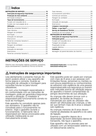 16
ì Índice[pt]Instruçõesdeutilizaçãoemontagem
INSTRUÇÕES DE SERVIÇO .................................................... 16
Instruções de segurança importantes .............................. 16
Protecção do meio ambiente ............................................. 18
Eliminação ecológica.................................................................18
Tipos de funcionamento..................................................... 18
Função com exaustão de ar.....................................................18
Função com recirculação de ar...............................................18
Utilização.............................................................................. 19
Painel de comandos Variante 1...............................................19
Fase intensiva..............................................................................19
Paragem do ventilador ..............................................................19
Iluminação....................................................................................19
Indicação de saturação.............................................................19
Sinal sonoro ................................................................................19
Painel de comandos Variante 2...............................................19
Fase intensiva..............................................................................20
Paragem do ventilador ..............................................................20
Iluminação....................................................................................20
Indicação de saturação.............................................................20
Sinal sonoro ................................................................................20
Painel de comandos Variante 3...............................................20
Fase intensiva..............................................................................20
Funcionamento automático ......................................................20
Controlo por sensores...............................................................20
Paragem do ventilador ..............................................................21
Iluminação....................................................................................21
Indicação de saturação.............................................................21
Sinal sonoro ................................................................................21
Limpeza e manutenção....................................................... 21
Falhas – o que fazer?.......................................................... 23
Serviço de Assistência Técnica......................................... 23
Acessórios de recirculação de ar ...........................................24
INSTRUÇÕES DE MONTAGEM............................................... 25
Instruções de segurança importantes .............................. 25
Indicações gerais ................................................................ 27
Função com exaustão de ar.....................................................27
Tubagem de extração................................................................27
Preparação do teto.....................................................................27
Ligação eléctrica.........................................................................27
Instalação............................................................................. 28
Montagem do painel decorativo da chaminé ....................... 29
INSTRUÇÕES DE SERVIÇO
Produktinfo
Obtenha mais informações relativas a produtos, acessórios,
peças sobresselentes e Assistência Técnica na Internet:
www.bosch-home.com e na loja Online:
www.bosch-eshop.com
: Instruções de segurança importantes
Leia atentamente o presente manual. Só
assim poderá utilizar o seu aparelho de
forma segura e correcta. Guarde as
instruções de utilização e montagem para
consultas futuras ou para futuros
utilizadores.
Só com uma montagem especializada e
em conformidade com as instruções de
montagem, pode ser garantida a segurança
durante a utilização. O instalador é
responsável pelo funcionamento correto no
local de montagem.
Este aparelho foi concebido apenas para
uso doméstico. O aparelho não foi
concebido para o funcionamento no
exterior. Vigie o aparelho durante o
funcionamento. O fabricante não é
responsável por danos provocados pela
utilização inadequada ou por
manuseamento errado.
Este aparelho pode ser usado por crianças
com mais de 8 anos e por pessoas com
limitações físicas, sensoriais ou mentais ou
com pouca experiência ou conhecimentos,
se estiverem sob vigilância de uma pessoa
responsável pela sua segurança ou tiverem
sido instruídas acerca da utilização segura
do aparelho e tiverem compreendido os
perigos decorrentes da sua utilização.
As crianças não devem brincar com o
aparelho. As tarefas de limpeza e
manutenção por parte do utilizador não
devem ser efectuadas por crianças, a não
ser que tenham mais de 8 anos e estejam
sob vigilância.
As crianças menores de 8 anos devem
manter-se afastadas do aparelho e do cabo
de ligação.
Examine o aparelho depois de o
desembalar. Se forem detectados danos de
transporte, não ligue o aparelho.
Este aparelho não foi previsto para ser
utilizado com um temporizador externo ou
um telecomando externo.
 