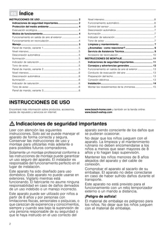 2
Û Índice[es]Instruccionesdeusoymontaje
INSTRUCCIONES DE USO ........................................................ 2
Indicaciones de seguridad importantes.............................. 2
Protección del medio ambiente ........................................... 4
Evacuación ecológica...................................................................4
Modos de funcionamiento.................................................... 4
Funcionamiento en salida de aire al exterior ...........................4
Funcionamiento en recirculación................................................4
Manejo.................................................................................... 5
Panel de mando, variante 1.........................................................5
Nivel intensivo.................................................................................5
Desconexión automática..............................................................5
Iluminación ......................................................................................5
Indicador de saturación................................................................5
Tono de aviso ................................................................................5
Panel de mando, variante 2.........................................................5
Nivel intensivo.................................................................................6
Desconexión automática..............................................................6
Iluminación ......................................................................................6
Indicador de saturación................................................................6
Tono de aviso ................................................................................6
Panel de mando, variante 3.........................................................6
Nivel intensivo.................................................................................6
Funcionamiento automático.........................................................6
Control del sensor .........................................................................6
Desconexión automática..............................................................7
Iluminación......................................................................................7
Indicador de saturación................................................................7
Tono de aviso ................................................................................7
Limpieza y mantenimiento ................................................... 7
¿Anomalías - como reaccionar?.......................................... 9
Servicio de Asistencia Técnica............................................ 9
Accesorio de recirculación .......................................................10
INSTRUCCIONES DE MONTAJE............................................. 11
Indicaciones de seguridad importantes............................ 11
Consejos y advertencias generales .................................. 13
Funcionamiento en salida de aire al exterior ........................ 13
Conducto de evacuación del aire ...........................................13
Preparación del techo................................................................13
Conexión eléctrica......................................................................13
Instalación............................................................................ 14
Montar los revestimientos de la chimenea............................15
INSTRUCCIONES DE USO
Produktinfo
Encontrará más información sobre productos, accesorios,
piezas de repuesto y servicios en internet:
www.bosch-home.com y también en la tienda online:
www.bosch-eshop.com
: Indicaciones de seguridad importantes
Leer con atención las siguientes
instrucciones. Solo así se puede manejar el
aparato de forma correcta y segura.
Conservar las instrucciones de uso y
montaje para utilizarlas más adelante o
para posibles futuros compradores.
Solamente un montaje profesional conforme a
las instrucciones de montaje puede garantizar
un uso seguro del aparato. El instalador es
responsable del funcionamiento perfecto en el
lugar de instalación.
Este aparato ha sido diseñado para uso
doméstico. Este aparato no puede usarse en
exteriores. Vigilarlo mientras está
funcionando. El fabricante no asume ninguna
responsabilidad en caso de daños derivados
de un uso indebido o un manejo incorrecto.
Este aparato puede ser utilizado por niños a
partir de 8 años y por personas con
limitaciones físicas, sensoriales o psíquicas, o
que carezcan de experiencia y conocimientos,
siempre y cuando sea bajo la supervisión de
una persona responsable de su seguridad o
que le haya instruido en el uso correcto del
aparato siendo consciente de los daños que
se pudieran ocasionar.
No dejar que los niños jueguen con el
aparato. La limpieza y el mantenimiento
rutinario no deben encomendarse a los
niños a menos que sean mayores de 8
años y lo hagan bajo supervisión.
Mantener los niños menores de 8 años
alejados del aparato y del cable de
conexión.
Comprobar el aparato al sacarlo de su
embalaje. El aparato no debe conectarse
en caso de haber sufrido daños durante el
transporte.
Este aparato no está previsto para el
funcionamiento con un reloj temporizador
externo o un mando a distancia.
¡Peligro de asfixia!
El material de embalaje es peligroso para
los niños. No dejar que los niños jueguen
con el material de embalaje.
 