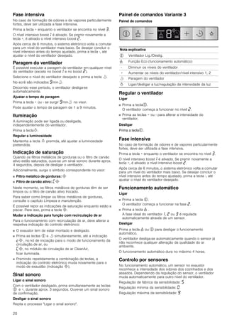 20
Fase intensiva
No caso de formação de odores e de vapores particularmente
fortes, deve ser utilizada a fase intensiva.
Prima a tecla + enquanto o ventilador se encontra no nível „.
O nível intensivo boost‚ é ativado. Se premir novamente a
tecla +, é ativado o nível intensivo boost ƒ.
Após cerca de 6 minutos, o sistema eletrónico volta a comutar
para um nível do ventilador mais baixo. Se desejar concluir o
nível intensivo antes do tempo ajustado, prima a tecla -, até
ajustar o nível do ventilador desejado.
Paragem do ventilador
É possível executar a paragem do ventilador em qualquer nível
do ventilador (exceto no boost‚ e no boost ƒ).
Selecione o nível do ventilador desejado e prima a tecla r.
No ecrã são indicados Šminr.
Decorrido esse período, o ventilador desliga-se
automaticamente.
Ajustar o tempo de paragem
Prima a tecla + ou - se surgir Šminr no visor.
Pode ajustar o tempo de paragem de 1 a 9 minutos.
Iluminação
A iluminação pode ser ligada ou desligada,
independentemente do ventilador.
Prima a teclaB.
Regular a luminosidade
Mantenha a tecla B premida, até ajustar a luminosidade
pretendida.
Indicação de saturação
Quando os filtros metálicos de gorduras ou o filtro de carvão
ativo estão saturados, ouve-se um sinal sonoro durante aprox.
4 segundos, depois de desligar o ventilador.
Adicionalmente, surge o símbolo correspondente no visor:
■ Filtro metálico de gorduras: #
■ Filtro de carvão ativo: ’#
Neste momento, os filtros metálicos de gorduras têm de ser
limpos ou o filtro de carvão ativo trocado.
Para saber como limpar os filtros metálicos de gorduras,
consulte o capítulo Limpeza e manutenção.
É possível repor as indicações de saturação enquanto estão a
piscar. Para isso, prima a tecla #.
Mudar a indicação para função com recirculação de ar
Para o funcionamento com recirculação de ar, deve alterar a
respetiva indicação do controlo eletrónico:
■ O exaustor tem de estar montado e desligado.
■ Prima as teclas % e r simultaneamente, até a indicação
™# , no kit de iniciação para o modo de funcionamento da
circulação de ar, ou
’#, no módulo de circulação de ar CleanAir,
ficar iluminada.
■ Premindo repetidamente a combinação de teclas, a
indicação do controlo eletrónico muda novamente para o
modo de exaustão (indicação #).
Sinal sonoro
Ligar o sinal sonoro
Com o ventilador desligado, prima simultaneamente as teclas
% e +, durante aprox. 3 segundos. Ouve-se um sinal sonoro
de confirmação.
Desligar o sinal sonoro
Repita o processo "Ligar o sinal sonoro".
Painel de comandos Variante 3
Painel de comandos
Regular o ventilador
Ligar
■ Prima a tecla%.
O ventilador começa a funcionar no nível ƒ.
■ Prima as teclas + ou - para alterar a intensidade do
ventilador.
Desligar
Prima a tecla%.
Fase intensiva
No caso de formação de odores e de vapores particularmente
fortes, deve ser utilizada a fase intensiva.
Prima a tecla + enquanto o ventilador se encontra no nível „.
O nível intensivo boost‚ é ativado. Se premir novamente a
tecla +, é ativado o nível intensivo boost ƒ.
Após cerca de 6 minutos, o sistema eletrónico volta a comutar
para um nível do ventilador mais baixo. Se desejar concluir o
nível intensivo antes do tempo ajustado, prima a tecla -, até
ajustar o nível do ventilador desejado.
Funcionamento automático
Ligar
■ Prima a tecla %.
O ventilador começa a funcionar na fase ƒ.
■ Prima a tecla 1 .
A fase ideal do ventilador‚, ƒ ou „ é regulada
automaticamente através de um sensor.
Desligar
Prima a tecla 1 ou % para desligar o funcionamento
automático.
O ventilador desliga-se automaticamente quando o sensor já
não reconhece qualquer alteração da qualidade do ar
ambiente.
O funcionamento automático dura no máximo 4 horas.
Controlo por sensores
No funcionamento automático, um sensor no exaustor
reconhece a intensidade dos odores dos cozinhados e dos
assados. Dependendo da regulação do sensor, o ventilador
muda automaticamente para outro nível do ventilador.
Regulação de fábrica da sensibilidade: †
Regulação mínima da sensibilidade: ‹
Regulação máxima da sensibilidade: Š
Nota explicativa
% Ventilador Lig./Deslig.
1 Função Eco (funcionamento automático)
- Diminuir os níveis do ventilador
+ Aumentar os níveis do ventilador/nível intensivo 1, 2
r Paragem do ventilador
B Ligar/desligar a luz/regulação da intensidade da luz
 
