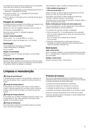 21
O controlo por sensores pode ser alterado em conformidade,
caso reaja muito rapida ou muito lentamente:
1. Com o ventilador desligado, prima a tecla 1 durante aprox. 4
segundos. A regulação é indicada.
2. Ao premir a tecla + ou -, a regulação do controlo por
sensores será alterada.
3. Para confirmar a introdução, prima a tecla 1 durante aprox.
4 segundos.
Paragem do ventilador
É possível executar a paragem do ventilador em qualquer nível
do ventilador (exceto no boost‚ e no boost ƒ).
Selecione o nível do ventilador desejado e prima a tecla r.
No ecrã são indicados Šminr.
Decorrido esse período, o ventilador desliga-se
automaticamente.
Ajustar o tempo de paragem
Prima a tecla + ou - se surgir Šminr no visor.
Pode ajustar o tempo de paragem de 1 a 9 minutos.
Iluminação
A iluminação pode ser ligada ou desligada,
independentemente do ventilador.
Prima a teclaB.
Regular a luminosidade
Mantenha a tecla B premida, até ajustar a luminosidade
pretendida.
Indicação de saturação
Quando os filtros metálicos de gorduras ou o filtro de carvão
ativo estão saturados, ouve-se um sinal sonoro durante aprox.
4 segundos, depois de desligar o ventilador.
Adicionalmente, surge o símbolo correspondente no visor:
■ Filtro metálico de gorduras: #
■ Filtro de carvão ativo: ’#
Neste momento, os filtros metálicos de gorduras têm de ser
limpos ou o filtro de carvão ativo trocado.
Para saber como limpar os filtros metálicos de gorduras,
consulte o capítulo Limpeza e manutenção.
É possível repor as indicações de saturação, enquanto estão a
piscar. Para isso prima a tecla -.
Mudar a indicação para função com recirculação de ar
Para o funcionamento com recirculação de ar, deve alterar a
respetiva indicação do controlo eletrónico:
■ O exaustor tem de estar montado e desligado.
■ Prima as teclas % e r simultaneamente, até a indicação
™# , no kit de iniciação para o modo de funcionamento da
circulação de ar, ou
’#, no módulo de circulação de ar CleanAir,
ficar iluminada.
■ Premindo repetidamente a combinação de teclas, a
indicação do controlo eletrónico muda novamente para o
modo de exaustão (indicação #).
Sinal sonoro
Ligar o sinal sonoro
Com o ventilador desligado, prima simultaneamente as teclas
% e +, durante aprox. 3 segundos. Ouve-se um sinal sonoro
de confirmação.
Desligar o sinal sonoro
Repita o processo "Ligar o sinal sonoro".
Limpeza e manutenção
: Perigo de queimaduras!
O aparelho aquece durante o funcionamento, sobretudo na
zona das lâmpadas. Deixe o aparelho arrefecer antes de o
limpar.
: Perigo de choque elétrico!
A penetração de humidade pode causar choque elétrico.
Limpar o aparelho apenas com um pano húmido. Antes da
limpeza, retire a ficha da tomada ou o fusível da caixa de
fusíveis.
: Perigo de choque eléctrico!
A humidade que se infiltra no aparelho pode dar origem a um
choque eléctrico. Não utilize aparelhos de limpeza a alta
pressão ou de limpeza a vapor.
: Perigo de ferimentos!
Os componentes interiores do aparelho podem ter arestas
vivas. Use luvas de proteção.
Produtos de limpeza
Para que as diferentes superfícies do aparelho não sejam
danificadas pelo produto de limpeza errado, tenha em atenção
os dados constantes da tabela. Não utilize
■ produtos de limpeza agressivos ou abrasivos,
■ produtos de limpeza com elevado teor de álcool,
■ esfregões de palha-de-aço ou esponjas abrasivas,
■ aparelhos de limpeza a alta pressão ou de limpeza a vapor.
Lave bem os panos de esponja novos, antes de os utilizar.
Tenha em atenção todas as indicações e avisos relativamente
aos produtos de limpeza.
 