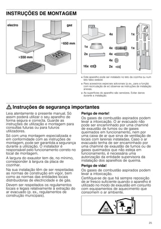 25
INSTRUÇÕES DE MONTAGEM
Instruções de montagem
■ Este aparelho pode ser instalado no teto da cozinha ou num
teto falso estável.
■ Para acessórios especiais adicionais (p.ex., para a função
com recirculação de ar) observar as instruções de instalação
anexas.
■ As superfícies do aparelho são sensíveis. Evitar danos
durante a instalação.
: Instruções de segurança importantes
Leia atentamente o presente manual. Só
assim poderá utilizar o seu aparelho de
forma segura e correcta. Guarde as
instruções de utilização e montagem para
consultas futuras ou para futuros
utilizadores.
Só com uma montagem especializada e
em conformidade com as instruções de
montagem, pode ser garantida a segurança
durante a utilização. O instalador é
responsável pelo funcionamento correto no
local de montagem.
A largura do exaustor tem de, no mínimo,
corresponder à largura da placa de
cozinhar.
Na sua instalação têm de ser respeitadas
as normas de construção em vigor, bem
como as normas das entidades locais
distribuidoras de electricidade e de gás.
Devem ser respeitados os regulamentos
locais e legais relativamente à extração do
ar evacuado (p. ex., regulamentos de
construção municipais).
Perigo de morte!
Os gases de combustão aspirados podem
levar a intoxicação. O ar evacuado não
pode ser encaminhado por uma chaminé
de exaustão de fumos ou de gases
queimados em funcionamento, nem por
uma caixa de ar que sirva de ventilação de
locais com lareiras instaladas. Caso o ar
evacuado tenha de ser encaminhado por
uma chaminé de exaustão de fumos ou de
gases queimados que não esteja em
funcionamento, é necessária uma
autorização da entidade supervisora da
instalação dos aparelhos de queima.
Perigo de vida!
Os gases de combustão aspirados podem
levar a intoxicação.
Certifique-se de que há sempre reposição
de ar fresco suficiente quando o aparelho é
utilizado no modo de exaustão em conjunto
com equipamentos de aquecimento que
consomem o ar ambiente.
 