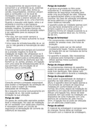 26
Os equipamentos de aquecimento que
consomem o ar ambiente (p.ex. sistemas
de aquecimento a gás, óleo, lenha ou
carvão, esquentadores, cilindros) utilizam
para a combustão o ar do local de
montagem e transportam os gases de
combustão para o exterior através de um
sistema de exaustão (p.ex. uma chaminé).
Quando o exaustor está ligado, retira o ar
ambiente à cozinha e aos espaços
adjacentes - sem ar suficiente é criada uma
pressão negativa. Os gases tóxicos da
chaminé ou da conduta de extração voltam
a ser aspirados para os espaços de
habitação.
■ Por isso, tem que existir sempre a
reposição de ar fresco suficiente no local
da instalação.
■ Uma caixa de entrada/exaustão de ar, só
por si, não garante a manutenção do valor
limite.
O funcionamento sem perigos só é possível
se a pressão negativa no local da
instalação do fogão não ultrapassar os 4
Pa (0,04 mbar). Isto pode ser conseguido
se o ar necessário para a combustão puder
ser reposto através de aberturas que não
fechem (p. ex. portas, janelas), em ligação
com uma caixa de entrada/exaustão de ar,
que permitam uma circulação de ar
suficiente para a combustão.
Consulte sempre a entidade responsável
para avaliar a interligação da ventilação de
toda a casa e sugerir as medidas
adequadas de ventilação.
Se o exaustor funcionar exclusivamente em
circulação de ar, não existe qualquer
limitação na sua utilização.
Perigo de vida!
Os gases de combustão aspirados podem
levar a intoxicação. No caso de instalação
de um ventilador com saída para chaminé,
é necessário prever um circuito de
segurança na alimentação de corrente da
cobertura de exaustão.
Perigo de incêndio!
A gordura acumulada no filtro pode
incendiar-se. É necessário manter as
distâncias de segurança indicadas para
evitar uma acumulação de calor. Observe
as especificações sobre a sua placa de
cozinhar. No caso de utilização simultânea
de bicos elétricos e a gás, aplica-se a
maior distância indicada.
O aparelho pode ser instalado apenas com
uma das faces diretamente junto a um
armário superior ou a uma parede. A
distância mínima em relação à parede ou a
um armário superior deve ser, no mínimo,
de 50 mm.
Perigo de ferimentos!
■ Os componentes interiores do aparelho
podem ter arestas vivas. Use luvas de
proteção.
Perigo de ferimentos!
■ O aparelho pode cair se não estiver
corretamente fixado. Todos os elementos
de fixação têm de ser montados de forma
fixa e segura.
Perigo de ferimentos!
■ O aparelho é pesado. São necessárias
2 pessoas para transportar o aparelho.
Utilizar apenas meios auxiliares
apropriados.
Perigo de choque elétrico!
Os componentes interiores do aparelho
podem ter arestas vivas. O cabo de ligação
pode ficar danificado. Não dobrar nem
entalar o cabo elétrico durante a instalação.
Perigo de choque elétrico!
Deve existir a possibilidade de desligar o
aparelho da rede elétrica em qualquer
altura. O aparelho deve ser ligado apenas a
uma tomada de contacto de segurança
instalada em conformidade com as
normas. Se a ficha, depois da instalação do
aparelho ou em caso de necessidade de se
efetuar uma ligação fixa, deixar de estar
acessível, tem que existir na instalação um
dispositivo de corte multipolar com uma
abertura de contactos de, pelo menos,
3mm. A ligação fixa só pode ser efetuada
por um eletricista credenciado.
Perigo de asfixia!
O material de embalagem é perigoso para
as crianças. Nunca deixe as crianças
brincarem com o material de embalagem.
 