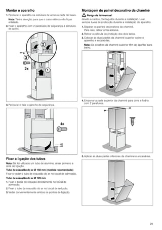 29
Montar o aparelho
1. Pendurar o aparelho na estrutura de apoio a partir de baixo.
Nota: Tenha atenção para que o cabo elétrico não fique
entalado.
2. Fixar o aparelho com 2 parafusos de segurança à estrutura
de apoio.
3. Pendurar e fixar o gancho de segurança.
Fixar a ligação dos tubos
Nota: Se for utilizado um tubo de alumínio, alisar primeiro a
área de ligação.
Tubo de exaustão do ar Ø 150 mm (medida recomendada)
Fixar e vedar o tubo de exaustão do ar no bocal de admissão.
Tubo de exaustão do ar Ø 120 mm
1. Fixar o bocal de redução directamente no bocal de
admissão.
2. Fixar o tubo de exaustão do ar no bocal de redução.
3. Vedar convenientemente ambos os pontos de ligação.
Montagem do painel decorativo da chaminé
: Perigo de ferimentos!
devido a cantos pontiagudos durante a instalação. Usar
sempre luvas de protecção durante a instalação do aparelho.
1. Separar os painéis decorativos da chaminé.
Para isso, retirar a fita adesiva.
2. Retirar a película de proteção dos dois lados.
3. Colocar as duas partes da chaminé superior sobre o
aparelho e encaixá-las.
Nota: Os entalhes da chaminé superior têm de apontar para
baixo.
4. Empurrar a parte superior da chaminé para cima e fixá-la
com 2 parafusos.
5. Aplicar as duas partes inferiores da chaminé e encaixá-las.
 