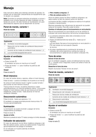 5
Manejo
Este manual es válido para distintas variantes de aparato. Es
posible que se describan características de equipamiento que
no aludan a su aparato.
Nota: Encender la campana extractora al empezar a cocinar y
apagarla unos minutos después de haber finalizado con las
tareas de cocción. De esta manera se neutralizarán con gran
efectividad los vapores que se desprenden al cocinar.
Panel de mando, variante 1
Panel de mando
Ajustar el ventilador
Conexión
■ Pulsar la tecla %.
El ventilador se pone en marcha en el nivel ƒ.
■ Pulsar las teclas + o - para modificar la potencia del
ventilador.
Apagar
Pulsar la tecla %.
Nivel intensivo
En caso de fuertes olores y vapores, utilizar el nivel intensivo.
Pulsar la tecla + cuando el ventilador se encuentre en el nivel „.
Se activa el nivel intensivo boost‚. Volver a pulsar la tecla +
para activar el nivel intensivo boost ƒ.
Transcurridos 6 minutos, el sistema electrónico vuelve
automáticamente a un nivel de ventilación inferior . Si se quiere
finalizar el nivel intensivo antes de que transcurra el tiempo
establecido, pulsar la tecla - hasta alcanzar el nivel de
ventilación deseado.
Desconexión automática
Pulsar la tecla - hasta que aparezca ‚r.
El ventilador se apaga automáticamente transcurridos 10
minutos aproximadamente.
Iluminación
La iluminación se puede encender y apagar de forma
independiente al ventilador.
Pulsar la tecla B.
Ajustar el brillo
Mantener pulsada la tecla B hasta conseguir el brillo deseado.
Indicador de saturación
En caso de saturación de los filtros metálicos antigrasa o del
filtro de carbono activo, suena una señal durante 4 segundos
aproximadamente tras apagar el ventilador.
En el indicador se muestra además el símbolo
correspondiente:
■ Filtro metálico antigrasa: #
■ Filtro de carbono activo: ’#
Ahora se deben limpiar los filtros metálicos antigrasa o se
debe sustituir el filtro de carbono activo sin demora.
La limpieza del filtro metálico antigrasa se explica en el capítulo
Limpieza y mantenimiento.
Mientras parpadean las indicaciones de saturación se pueden
restaurar los ajustes. Para ello, pulsar la tecla -.
Cambiar el indicador para el funcionamiento en recirculación
Para el funcionamiento en recirculación se ha de cambiar el
indicador del control electrónico de la forma correspondiente:
■ La campana extractora debe esta conectada a la red
eléctrica y apagada.
■ Pulsar simultáneamente las teclas % y - hasta que el
indicador
™# del Starter Set para el funcionamiento en recirculación o
’# del módulo de recirculación CleanAir
se ilumine.
■ Al pulsar repetidamente la combinación de teclas, el
indicador del control electrónico cambia de nuevo al
funcionamiento en salida de aire al exterior (indicador #).
Tono de aviso
Activar el tono de aviso
Con el ventilador apagado, pulsar simultáneamente las teclas
% y + durante unos 3 segundos. Suena una señal a modo de
confirmación.
Desactivar el tono de aviso
Repetir el proceso "Activar el tono de aviso".
Panel de mando, variante 2
Panel de mando
Ajustar el ventilador
Conexión
■ Pulsar la tecla %.
El ventilador se pone en marcha en el nivel ƒ.
■ Pulsar las teclas + o - para modificar la potencia del
ventilador.
Apagar
Pulsar la tecla %.
Explicación
% Ventilador encendido/apagado
- Reducción de los niveles de ventilación/desconexión
automática
+ Aumento de los niveles de ventilación/nivel intensivo 1, 2
B Luz encendida/apagada/atenuación
Explicación
% Ventilador encendido/apagado
# Desactivación del indicador de saturación
- Reducción de los niveles de ventilación
+ Aumento de los niveles de ventilación/nivel intensivo 1, 2
r Desconexión automática
B Luz encendida/apagada/atenuación
 