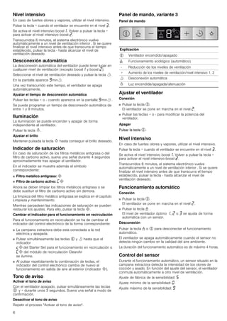 6
Nivel intensivo
En caso de fuertes olores y vapores, utilizar el nivel intensivo.
Pulsar la tecla + cuando el ventilador se encuentre en el nivel „.
Se activa el nivel intensivo boost‚. Volver a pulsar la tecla +
para activar el nivel intensivo boost ƒ.
Transcurridos 6 minutos, el sistema electrónico vuelve
automáticamente a un nivel de ventilación inferior . Si se quiere
finalizar el nivel intensivo antes de que transcurra el tiempo
establecido, pulsar la tecla - hasta alcanzar el nivel de
ventilación deseado.
Desconexión automática
La desconexión automática del ventilador puede tener lugar en
cualquier nivel de ventilación (excepto boost‚ y boost ƒ).
Seleccionar el nivel de ventilación deseado y pulsar la tecla r.
En la pantalla aparece Šminr.
Una vez transcurrido este tiempo, el ventilador se apaga
automáticamente.
Ajustar el tiempo de desconexión automática
Pulsar las teclas + o - cuando aparezca en la pantalla Šminr .
Se puede programar un tiempo de desconexión automática de
entre 1 y 9 minutos.
Iluminación
La iluminación se puede encender y apagar de forma
independiente al ventilador.
Pulsar la tecla B.
Ajustar el brillo
Mantener pulsada la tecla B hasta conseguir el brillo deseado.
Indicador de saturación
En caso de saturación de los filtros metálicos antigrasa o del
filtro de carbono activo, suena una señal durante 4 segundos
aproximadamente tras apagar el ventilador.
En el indicador se muestra además el símbolo
correspondiente:
■ Filtro metálico antigrasa: #
■ Filtro de carbono activo: ’#
Ahora se deben limpiar los filtros metálicos antigrasa o se
debe sustituir el filtro de carbono activo sin demora.
La limpieza del filtro metálico antigrasa se explica en el capítulo
Limpieza y mantenimiento.
Mientras parpadean las indicaciones de saturación se pueden
restaurar los ajustes. Para ello, pulsar la tecla #.
Cambiar el indicador para el funcionamiento en recirculación
Para el funcionamiento en recirculación se ha de cambiar el
indicador del control electrónico de la forma correspondiente:
■ La campana extractora debe esta conectada a la red
eléctrica y apagada.
■ Pulsar simultáneamente las teclas % y r hasta que el
indicador
™# del Starter Set para el funcionamiento en recirculación o
’# del módulo de recirculación CleanAir
se ilumine.
■ Al pulsar repetidamente la combinación de teclas, el
indicador del control electrónico cambia de nuevo al
funcionamiento en salida de aire al exterior (indicador #).
Tono de aviso
Activar el tono de aviso
Con el ventilador apagado, pulsar simultáneamente las teclas
% y + durante unos 3 segundos. Suena una señal a modo de
confirmación.
Desactivar el tono de aviso
Repetir el proceso "Activar el tono de aviso".
Panel de mando, variante 3
Panel de mando
Ajustar el ventilador
Conexión
■ Pulsar la tecla %.
El ventilador se pone en marcha en el nivel ƒ.
■ Pulsar las teclas + o - para modificar la potencia del
ventilador.
Apagar
Pulsar la tecla %.
Nivel intensivo
En caso de fuertes olores y vapores, utilizar el nivel intensivo.
Pulsar la tecla + cuando el ventilador se encuentre en el nivel „.
Se activa el nivel intensivo boost‚. Volver a pulsar la tecla +
para activar el nivel intensivo boost ƒ.
Transcurridos 6 minutos, el sistema electrónico vuelve
automáticamente a un nivel de ventilación inferior . Si se quiere
finalizar el nivel intensivo antes de que transcurra el tiempo
establecido, pulsar la tecla - hasta alcanzar el nivel de
ventilación deseado.
Funcionamiento automático
Conexión
■ Pulsar la tecla %.
El ventilador se pone en marcha en el nivel ƒ.
■ Pulsar la tecla 1 .
El nivel de ventilador óptimo ‚, ƒ o „ se ajusta de forma
automática con un sensor.
Desconexión
Pulsar la tecla 1 o % para desconectar el funcionamiento
automático.
El ventilador se apaga automáticamente cuando el sensor no
detecta ningún cambio en la calidad del aire ambiente.
La duración del funcionamiento automático es de máximo 4 horas.
Control del sensor
Durante el funcionamiento automático, un sensor situado en la
campana extractora detecta la intensidad de los olores de
cocción y asado. En función del ajuste del sensor, el ventilador
conmuta automáticamente a otro nivel de ventilación.
Ajuste de fábrica de la sensibilidad: †
Ajuste mínimo de la sensibilidad: ‹
Ajuste máximo de la sensibilidad: Š
Explicación
% Ventilador encendido/apagado
1 Funcionamiento ecológico (automático)
- Reducción de los niveles de ventilación
+ Aumento de los niveles de ventilación/nivel intensivo 1, 2
r Desconexión automática
B Luz encendida/apagada/atenuación
 