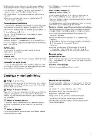 7
Si el control del sensor reacciona con demasiada rapidez o
lentitud es posible modificarlo de la forma correspondiente:
1. Con el ventilador apagado, mantener pulsada la tecla 1
durante unos 4 segundos. Se muestra el ajuste.
2. Al pulsar la tecla + o - se modifica el ajuste del control del
sensor.
3. Para confirmar la entrada, mantener pulsada la tecla 1
durante unos 4 segundos.
Desconexión automática
La desconexión automática del ventilador puede tener lugar en
cualquier nivel de ventilación (excepto boost‚ y boost ƒ).
Seleccionar el nivel de ventilación deseado y pulsar la tecla r.
En la pantalla aparece Šminr.
Una vez transcurrido este tiempo, el ventilador se apaga
automáticamente.
Ajustar el tiempo de desconexión automática
Pulsar las teclas + o - cuando aparezca en la pantalla Šminr .
Se puede programar un tiempo de desconexión automática de
entre 1 y 9 minutos.
Iluminación
La iluminación se puede encender y apagar de forma
independiente al ventilador.
Pulsar la tecla B.
Ajustar el brillo
Mantener pulsada la tecla B hasta conseguir el brillo deseado.
Indicador de saturación
En caso de saturación de los filtros metálicos antigrasa o del
filtro de carbono activo, suena una señal durante 4 segundos
aproximadamente tras apagar el ventilador.
En el indicador se muestra además el símbolo
correspondiente:
■ Filtro metálico antigrasa: #
■ Filtro de carbono activo: ’#
Ahora se deben limpiar los filtros metálicos antigrasa o se
debe sustituir el filtro de carbono activo sin demora.
La limpieza del filtro metálico antigrasa se explica en el capítulo
Limpieza y mantenimiento.
Mientras parpadean las indicaciones de saturación se pueden
restaurar los ajustes. Para ello, pulsar la tecla -.
Cambiar el indicador para el funcionamiento en recirculación
Para el funcionamiento en recirculación se ha de cambiar el
indicador del control electrónico de la forma correspondiente:
■ La campana extractora debe esta conectada a la red
eléctrica y apagada.
■ Pulsar simultáneamente las teclas % y r hasta que el
indicador
™# del Starter Set para el funcionamiento en recirculación o
’# del módulo de recirculación CleanAir
se ilumine.
■ Al pulsar repetidamente la combinación de teclas, el
indicador del control electrónico cambia de nuevo al
funcionamiento en salida de aire al exterior (indicador #).
Tono de aviso
Activar el tono de aviso
Con el ventilador apagado, pulsar simultáneamente las teclas
% y + durante unos 3 segundos. Suena una señal a modo de
confirmación.
Desactivar el tono de aviso
Repetir el proceso "Activar el tono de aviso".
Limpieza y mantenimiento
: ¡Peligro de quemaduras!
El aparato se calienta durante el funcionamiento, sobre todo en
la zona de las bombillas. Antes de proceder a la limpieza del
aparato, dejar que se enfríe.
: ¡Peligro de descarga eléctrica!
Si penetra humedad, eso puede causar una descarga eléctrica.
Limpiar el aparato solo con un paño húmedo. Antes de la
limpieza hay que desconectar el enchufe o los fusibles de la
caja de fusibles.
: ¡Peligro de descarga eléctrica!
La humedad interior puede provocar una descarga eléctrica.
No utilizar ni limpiadores de alta presión ni por chorro de
vapor.
: ¡Peligro de lesiones!
Las piezas internas del aparato pueden tener bordes afilados.
Usar guantes protectores.
Productos de limpieza
Tener en cuenta las indicaciones de la tabla para no dañar las
distintas superficies empleando un limpiador inadecuado. No
utilizar
■ productos de limpieza abrasivos o corrosivos,
■ productos fuertes que contengan alcohol,
■ estropajos o esponjas duras,
■ limpiadores de alta presión o por chorro de vapor.
Lavar a fondo las bayetas nuevas antes de usarlas.
Respetar todas las instrucciones y avisos que incluyen los
productos de limpieza.
 