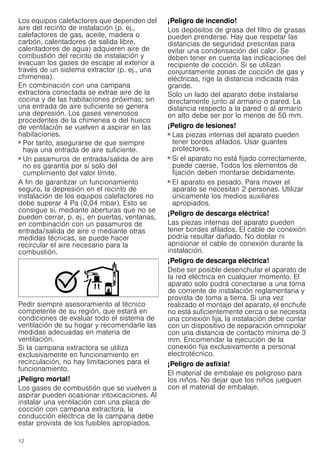 12
Los equipos calefactores que dependen del
aire del recinto de instalación (p. ej.,
calefactores de gas, aceite, madera o
carbón, calentadores de salida libre,
calentadores de agua) adquieren aire de
combustión del recinto de instalación y
evacuan los gases de escape al exterior a
través de un sistema extractor (p. ej., una
chimenea).
En combinación con una campana
extractora conectada se extrae aire de la
cocina y de las habitaciones próximas; sin
una entrada de aire suficiente se genera
una depresión. Los gases venenosos
procedentes de la chimenea o del hueco
de ventilación se vuelven a aspirar en las
habitaciones.
■ Por tanto, asegurarse de que siempre
haya una entrada de aire suficiente.
■ Un pasamuros de entrada/salida de aire
no es garantía por sí solo del
cumplimiento del valor límite.
A fin de garantizar un funcionamiento
seguro, la depresión en el recinto de
instalación de los equipos calefactores no
debe superar 4 Pa (0,04 mbar). Esto se
consigue si, mediante aberturas que no se
pueden cerrar, p. ej., en puertas, ventanas,
en combinación con un pasamuros de
entrada/salida de aire o mediante otras
medidas técnicas, se puede hacer
recircular el aire necesario para la
combustión.
Pedir siempre asesoramiento al técnico
competente de su región, que estará en
condiciones de evaluar todo el sistema de
ventilación de su hogar y recomendarle las
medidas adecuadas en materia de
ventilación.
Si la campana extractora se utiliza
exclusivamente en funcionamiento en
recirculación, no hay limitaciones para el
funcionamiento.
¡Peligro mortal!
Los gases de combustión que se vuelven a
aspirar pueden ocasionar intoxicaciones. Al
instalar una ventilación con una placa de
cocción con campana extractora, la
conducción eléctrica de la campana debe
estar provista de los fusibles apropiados.
¡Peligro de incendio!
Los depósitos de grasa del filtro de grasas
pueden prenderse. Hay que respetar las
distancias de seguridad prescritas para
evitar una condensación del calor. Se
deben tener en cuenta las indicaciones del
recipiente de cocción. Si se utilizan
conjuntamente zonas de cocción de gas y
eléctricas, rige la distancia indicada más
grande.
Solo un lado del aparato debe instalarse
directamente junto al armario o pared. La
distancia respecto a la pared o al armario
en alto debe ser por lo menos de 50 mm.
¡Peligro de lesiones!
■ Las piezas internas del aparato pueden
tener bordes afilados. Usar guantes
protectores.
¡Peligro de lesiones!
■ Si el aparato no está fijado correctamente,
puede caerse. Todos los elementos de
fijación deben montarse debidamente.
¡Peligro de lesiones!
■ El aparato es pesado. Para mover el
aparato se necesitan 2 personas. Utilizar
únicamente los medios auxiliares
apropiados.
¡Peligro de descarga eléctrica!
Las piezas internas del aparato pueden
tener bordes afilados. El cable de conexión
podría resultar dañado. No doblar ni
aprisionar el cable de conexión durante la
instalación.
¡Peligro de descarga eléctrica!
Debe ser posible desenchufar el aparato de
la red eléctrica en cualquier momento. El
aparato solo podrá conectarse a una toma
de corriente de instalación reglamentaria y
provista de toma a tierra. Si una vez
realizado el montaje del aparato, el enchufe
no está suficientemente cerca o se necesita
una conexión fija, la instalación debe contar
con un dispositivo de separación omnipolar
con una distancia de contacto mínima de 3
mm. Encomendar la ejecución de la
conexión fija exclusivamente a personal
electrotécnico.
¡Peligro de asfixia!
El material de embalaje es peligroso para
los niños. No dejar que los niños jueguen
con el material de embalaje.
 