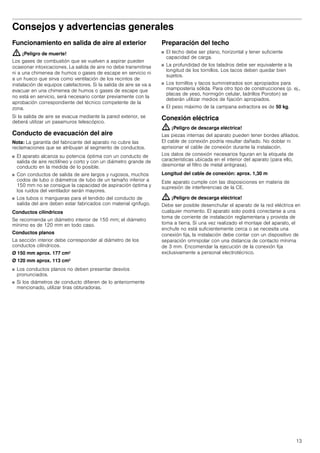 13
Consejos y advertencias generales
Funcionamiento en salida de aire al exterior
: ¡Peligro de muerte!
Los gases de combustión que se vuelven a aspirar pueden
ocasionar intoxicaciones. La salida de aire no debe transmitirse
ni a una chimenea de humos o gases de escape en servicio ni
a un hueco que sirva como ventilación de los recintos de
instalación de equipos calefactores. Si la salida de aire se va a
evacuar en una chimenea de humos o gases de escape que
no está en servicio, será necesario contar previamente con la
aprobación correspondiente del técnico competente de la
zona.
Si la salida de aire se evacua mediante la pared exterior, se
deberá utilizar un pasamuros telescópico.
Conducto de evacuación del aire
Nota: La garantía del fabricante del aparato no cubre las
reclamaciones que se atribuyan al segmento de conductos.
■ El aparato alcanza su potencia óptima con un conducto de
salida de aire rectilíneo y corto y con un diámetro grande de
conducto en la medida de lo posible.
■ Con conductos de salida de aire largos y rugosos, muchos
codos de tubo o diámetros de tubo de un tamaño inferior a
150 mm no se consigue la capacidad de aspiración óptima y
los ruidos del ventilador serán mayores.
■ Los tubos o mangueras para el tendido del conducto de
salida del aire deben estar fabricados con material ignífugo.
Conductos cilíndricos
Se recomienda un diámetro interior de 150 mm; el diámetro
mínimo es de 120 mm en todo caso.
Conductos planos
La sección interior debe corresponder al diámetro de los
conductos cilíndricos.
Ø 150 mm aprox. 177 cm2
Ø 120 mm aprox. 113 cm2
■ Los conductos planos no deben presentar desvíos
pronunciados.
■ Si los diámetros de conducto difieren de lo anteriormente
mencionado, utilizar tiras obturadoras.
Preparación del techo
■ El techo debe ser plano, horizontal y tener suficiente
capacidad de carga.
■ La profundidad de los taladros debe ser equivalente a la
longitud de los tornillos. Los tacos deben quedar bien
sujetos.
■ Los tornillos y tacos suministrados son apropiados para
mampostería sólida. Para otro tipo de construcciones (p. ej.,
placas de yeso, hormigón celular, ladrillos Poroton) se
deberán utilizar medios de fijación apropiados.
■ El peso máximo de la campana extractora es de 50 kg.
Conexión eléctrica
: ¡Peligro de descarga eléctrica!
Las piezas internas del aparato pueden tener bordes afilados.
El cable de conexión podría resultar dañado. No doblar ni
aprisionar el cable de conexión durante la instalación.
Los datos de conexión necesarios figuran en la etiqueta de
características ubicada en el interior del aparato (para ello,
desmontar el filtro de metal antigrasa).
Longitud del cable de conexión: aprox. 1,30 m
Este aparato cumple con las disposiciones en materia de
supresión de interferencias de la CE.
: ¡Peligro de descarga eléctrica!
Debe ser posible desenchufar el aparato de la red eléctrica en
cualquier momento. El aparato solo podrá conectarse a una
toma de corriente de instalación reglamentaria y provista de
toma a tierra. Si una vez realizado el montaje del aparato, el
enchufe no está suficientemente cerca o se necesita una
conexión fija, la instalación debe contar con un dispositivo de
separación omnipolar con una distancia de contacto mínima
de 3 mm. Encomendar la ejecución de la conexión fija
exclusivamente a personal electrotécnico.
 