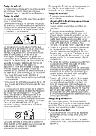 17
Perigo de asfixia!
O material de embalagem é perigoso para
as crianças. Nunca deixe as crianças
brincarem com o material de embalagem.
Perigo de vida!
Os gases de combustão aspirados podem
levar a intoxicação.
Certifique-se de que há sempre reposição
de ar fresco suficiente quando o aparelho é
utilizado no modo de exaustão em conjunto
com equipamentos de aquecimento que
consomem o ar ambiente.
Os equipamentos de aquecimento que
consomem o ar ambiente (p.ex. sistemas
de aquecimento a gás, óleo, lenha ou
carvão, esquentadores, cilindros) utilizam
para a combustão o ar do local de
montagem e transportam os gases de
combustão para o exterior através de um
sistema de exaustão (p.ex. uma chaminé).
Quando o exaustor está ligado, retira o ar
ambiente à cozinha e aos espaços
adjacentes - sem ar suficiente é criada uma
pressão negativa. Os gases tóxicos da
chaminé ou da conduta de extração voltam a
ser aspirados para os espaços de habitação.
■ Por isso, tem que existir sempre a
reposição de ar fresco suficiente no local
da instalação.
■ Uma caixa de entrada/exaustão de ar, só
por si, não garante a manutenção do valor
limite.
O funcionamento sem perigos só é possível
se a pressão negativa no local da instalação
do fogão não ultrapassar os 4 Pa (0,04
mbar). Isto pode ser conseguido se o ar
necessário para a combustão puder ser
reposto através de aberturas que não fechem
(p. ex. portas, janelas), em ligação com uma
caixa de entrada/exaustão de ar, que
permitam uma circulação de ar suficiente
para a combustão.
Consulte sempre a entidade responsável
para avaliar a interligação da ventilação de
toda a casa e sugerir as medidas
adequadas de ventilação.
Se o exaustor funcionar exclusivamente em
circulação de ar, não existe qualquer
limitação na sua utilização.
Perigo de incêndio!
■ A gordura acumulada no filtro pode
incendiar-se.
Limpar o filtro de gorduras pelo menos
de 2 em 2 meses .
Nunca utilizar o aparelho sem filtro de
gorduras.
Perigo de incêndio!
■ A gordura acumulada no filtro pode
incendiar-se. Nunca trabalhe com uma
chama aberta perto do aparelho (p. ex.
flambear). Instalar o aparelho perto de um
fogão para combustíveis sólidos (p.ex.
madeira ou carvão), somente se existir no
local uma cobertura fechada e não
retirável. Não pode haver fagulhas a voar.
Perigo de incêndio!
■ O óleo e a gordura quentes incendeiam-
se rapidamente. Nunca deixe óleo ou
gordura quentes sem vigilância. Nunca
apague fogo com água. Desligue a zona
de cozinhar. Abafe as chamas com uma
tampa, manta de amianto ou um objecto
equivalente.
Perigo de incêndio!
■ As zonas de cozinhar a gás que não tenham
louça para cozinhar colocada em cima
ficam muito quentes durante o
funcionamento. Um aparelho de ventilação
montado por cima pode ficar danificado ou
incendiar-se. As zonas de cozinhar a gás
devem apenas funcionar com louça para
cozinhar colocada em cima.
Perigo de incêndio!
■ Quando são utilizados vários bicos a gás
em simultâneo, é produzido grande calor.
Um aparelho de ventilação montado por
cima da placa pode ficar danificado ou
incendiar-se. Nunca utilizar simultaneamente
dois bicos a gás com a chama no máximo
por um período superior a 15 minutos. Um
bico grande com uma potência superior a
5 kW (Wok) corresponde à potência de dois
bicos a gás normais.
Perigo de queimaduras!
As peças que se encontram acessíveis
ficam quentes durante o funcionamento do
aparelho. Nunca toque nas peças quentes.
Manter fora do alcance das crianças.
Perigo de ferimentos!
■ Os componentes interiores do aparelho
podem ter arestas vivas. Use luvas de
proteção.
Perigo de ferimentos!
■ Os objetos colocados sobre o aparelho
podem cair. Não colocar objetos sobre o
aparelho.
Perigo de ferimentos!
 
