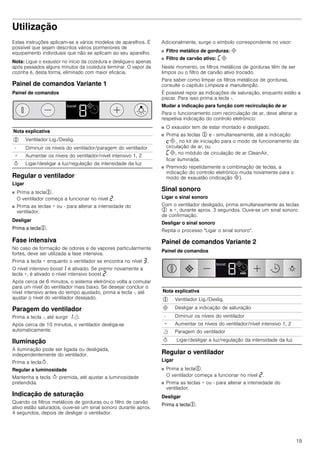 19
Utilização
Estas instruções aplicam-se a vários modelos de aparelhos. É
possível que sejam descritos vários pormenores de
equipamento individuais que não se aplicam ao seu aparelho.
Nota: Ligue o exaustor no início da cozedura e desligue-o apenas
após passados alguns minutos da cozedura terminar. O vapor da
cozinha é, desta forma, eliminado com maior eficácia.
Painel de comandos Variante 1
Painel de comandos
Regular o ventilador
Ligar
■ Prima a tecla%.
O ventilador começa a funcionar no nível ƒ.
■ Prima as teclas + ou - para alterar a intensidade do
ventilador.
Desligar
Prima a tecla%.
Fase intensiva
No caso de formação de odores e de vapores particularmente
fortes, deve ser utilizada a fase intensiva.
Prima a tecla + enquanto o ventilador se encontra no nível „.
O nível intensivo boost‚ é ativado. Se premir novamente a
tecla +, é ativado o nível intensivo boost ƒ.
Após cerca de 6 minutos, o sistema eletrónico volta a comutar
para um nível do ventilador mais baixo. Se desejar concluir o
nível intensivo antes do tempo ajustado, prima a tecla -, até
ajustar o nível do ventilador desejado.
Paragem do ventilador
Prima a tecla -, até surgir ‚r.
Após cerca de 10 minutos, o ventilador desliga-se
automaticamente.
Iluminação
A iluminação pode ser ligada ou desligada,
independentemente do ventilador.
Prima a teclaB.
Regular a luminosidade
Mantenha a tecla B premida, até ajustar a luminosidade
pretendida.
Indicação de saturação
Quando os filtros metálicos de gorduras ou o filtro de carvão
ativo estão saturados, ouve-se um sinal sonoro durante aprox.
4 segundos, depois de desligar o ventilador.
Adicionalmente, surge o símbolo correspondente no visor:
■ Filtro metálico de gorduras: #
■ Filtro de carvão ativo: ’#
Neste momento, os filtros metálicos de gorduras têm de ser
limpos ou o filtro de carvão ativo trocado.
Para saber como limpar os filtros metálicos de gorduras,
consulte o capítulo Limpeza e manutenção.
É possível repor as indicações de saturação, enquanto estão a
piscar. Para isso prima a tecla -.
Mudar a indicação para função com recirculação de ar
Para o funcionamento com recirculação de ar, deve alterar a
respetiva indicação do controlo eletrónico:
■ O exaustor tem de estar montado e desligado.
■ Prima as teclas % e - simultaneamente, até a indicação
™# , no kit de iniciação para o modo de funcionamento da
circulação de ar, ou
’#, no módulo de circulação de ar CleanAir,
ficar iluminada.
■ Premindo repetidamente a combinação de teclas, a
indicação do controlo eletrónico muda novamente para o
modo de exaustão (indicação #).
Sinal sonoro
Ligar o sinal sonoro
Com o ventilador desligado, prima simultaneamente as teclas
% e +, durante aprox. 3 segundos. Ouve-se um sinal sonoro
de confirmação.
Desligar o sinal sonoro
Repita o processo "Ligar o sinal sonoro".
Painel de comandos Variante 2
Painel de comandos
Regular o ventilador
Ligar
■ Prima a tecla%.
O ventilador começa a funcionar no nível ƒ.
■ Prima as teclas + ou - para alterar a intensidade do
ventilador.
Desligar
Prima a tecla%.
Nota explicativa
% Ventilador Lig./Deslig.
- Diminuir os níveis do ventilador/paragem do ventilador
+ Aumentar os níveis do ventilador/nível intensivo 1, 2
B Ligar/desligar a luz/regulação da intensidade da luz
Nota explicativa
% Ventilador Lig./Deslig.
# Desligar a indicação de saturação
- Diminuir os níveis do ventilador
+ Aumentar os níveis do ventilador/nível intensivo 1, 2
r Paragem do ventilador
B Ligar/desligar a luz/regulação da intensidade da luz
 