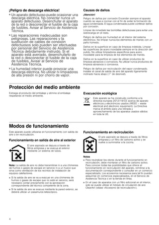 4
¡Peligro de descarga eléctrica!
■ Un aparato defectuoso puede ocasionar una
descarga eléctrica. No conectar nunca un
aparato defectuoso. Desenchufar el aparato
de la red o desconectar el fusible de la caja
de fusibles. Avisar al Servicio de Asistencia
Técnica.
¡Peligro de descarga eléctrica!
■ Las reparaciones inadecuadas son
peligrosas. Las reparaciones y la
sustitución de cables de conexión
defectuosos solo pueden ser efectuadas
por personal del Servicio de Asistencia
Técnica debidamente instruido. Si el
aparato está averiado, desenchufarlo de
la red o desconectar el fusible de la caja
de fusibles. Avisar al Servicio de
Asistencia Técnica.
¡Peligro de descarga eléctrica!
■ La humedad interior puede provocar una
descarga eléctrica. No utilizar ni limpiadores
de alta presión ni por chorro de vapor.
Causas de daños
¡Atención!
Peligro de daños por corrosión Encender siempre el aparato
cuando se vaya a cocinar con el fin de evitar la formación de
agua condensada. El agua condensada puede conllevar daños
por corrosión.
Limpiar de inmediato las bombillas defectuosas para evitar una
sobrecarga en el resto.
Peligro de daños por humedad en el interior del sistema
electrónico. No limpiar nunca los elementos de mando con un
paño húmedo.
Daños en la superficie en caso de limpieza indebida. Limpiar
las superficies de acero inoxidable siempre en la dirección del
pulido. No utilizar limpiadores específicos para acero
inoxidable para la limpieza de los elementos de mando.
Daños en la superficie en caso de utilizar productos de
limpieza abrasivos o corrosivos. No utilizar nunca productos de
limpieza abrasivos o corrosivos.
Peligro de daños por recirculación del vapor condensado.
Instalar el canal de salida de aire del aparato ligeramente
inclinado hacia abajo (1° de desnivel).
Protección del medio ambiente
Extraiga el producto del embalaje y elimine el embalaje
respetando el medio ambiente.
Evacuación ecológica
Modos de funcionamiento
Este aparato puede utilizarse en funcionamiento con salida de
aire o en recirculación.
Funcionamiento en salida de aire al exterior
Nota: La salida de aire no debe transmitirse ni a una chimenea
de humos o gases de escape en servicio ni a un hueco que
sirva como ventilación de los recintos de instalación de
equipos calefactores.
■ Si la salida de aire se va a evacuar en una chimenea de
humos o gases de escape que no está en servicio, será
necesario contar previamente con la aprobación
correspondiente del técnico competente de la zona.
■ Si la salida de aire se evacua mediante la pared exterior, se
deberá utilizar un pasamuros telescópico.
Funcionamiento en recirculación
Notas
■ Para neutralizar los olores durante el funcionamiento en
recirculación, debe montarse un filtro de carbono activo.
Para conocer todas las posibilidades que ofrece el
funcionamiento en recirculación del aparato, remitirse a la
documentación correspondiente o consultar en un comercio
especializado. Los accesorios necesarios para tal fin pueden
adquirirse en comercios especializados, en el Servicio de
Asistencia Técnica o en la tienda en línea.
■ En el caso de aparatos con un filtro adicional en el interior,
solo se puede utilizar el módulo de circulación de aire
CleanAir (véase «Accesorio de recirculación»).
Este aparato se ha construido conforme a la
directiva europea 2012/19/CE acerca de aparato
eléctricos y electrónicos usados (WEEE – waste
electrical and electronic equipment). La Directiva
marca el ámbito para una retirada y
aprovechamiento de los aparatos usados válidos
en toda la UE.
El aire aspirado se depura a través de
filtros antigrasa y se evacua al exterior
mediante un sistema de tubos.
El aire aspirado se depura a través de filtros
antigrasa y un filtro de carbono activo y se
vuelve a suministrar a la cocina.
 