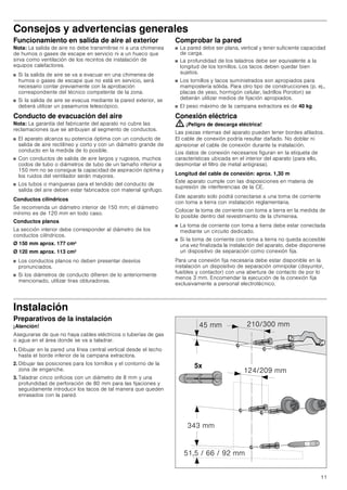 11
Consejos y advertencias generales
Funcionamiento en salida de aire al exterior
Nota: La salida de aire no debe transmitirse ni a una chimenea
de humos o gases de escape en servicio ni a un hueco que
sirva como ventilación de los recintos de instalación de
equipos calefactores.
■ Si la salida de aire se va a evacuar en una chimenea de
humos o gases de escape que no está en servicio, será
necesario contar previamente con la aprobación
correspondiente del técnico competente de la zona.
■ Si la salida de aire se evacua mediante la pared exterior, se
deberá utilizar un pasamuros telescópico.
Conducto de evacuación del aire
Nota: La garantía del fabricante del aparato no cubre las
reclamaciones que se atribuyan al segmento de conductos.
■ El aparato alcanza su potencia óptima con un conducto de
salida de aire rectilíneo y corto y con un diámetro grande de
conducto en la medida de lo posible.
■ Con conductos de salida de aire largos y rugosos, muchos
codos de tubo o diámetros de tubo de un tamaño inferior a
150 mm no se consigue la capacidad de aspiración óptima y
los ruidos del ventilador serán mayores.
■ Los tubos o mangueras para el tendido del conducto de
salida del aire deben estar fabricados con material ignífugo.
Conductos cilíndricos
Se recomienda un diámetro interior de 150 mm; el diámetro
mínimo es de 120 mm en todo caso.
Conductos planos
La sección interior debe corresponder al diámetro de los
conductos cilíndricos.
Ø 150 mm aprox. 177 cm2
Ø 120 mm aprox. 113 cm2
■ Los conductos planos no deben presentar desvíos
pronunciados.
■ Si los diámetros de conducto difieren de lo anteriormente
mencionado, utilizar tiras obturadoras.
Comprobar la pared
■ La pared debe ser plana, vertical y tener suficiente capacidad
de carga.
■ La profundidad de los taladros debe ser equivalente a la
longitud de los tornillos. Los tacos deben quedar bien
sujetos.
■ Los tornillos y tacos suministrados son apropiados para
mampostería sólida. Para otro tipo de construcciones (p. ej.,
placas de yeso, hormigón celular, ladrillos Poroton) se
deberán utilizar medios de fijación apropiados.
■ El peso máximo de la campana extractora es de 40 kg.
Conexión eléctrica
: ¡Peligro de descarga eléctrica!
Las piezas internas del aparato pueden tener bordes afilados.
El cable de conexión podría resultar dañado. No doblar ni
aprisionar el cable de conexión durante la instalación.
Los datos de conexión necesarios figuran en la etiqueta de
características ubicada en el interior del aparato (para ello,
desmontar el filtro de metal antigrasa).
Longitud del cable de conexión: aprox. 1,30 m
Este aparato cumple con las disposiciones en materia de
supresión de interferencias de la CE.
Este aparato solo podrá conectarse a una toma de corriente
con toma a tierra con instalación reglamentaria.
Colocar la toma de corriente con toma a tierra en la medida de
lo posible dentro del revestimiento de la chimenea.
■ La toma de corriente con toma a tierra debe estar conectada
mediante un circuito dedicado.
■ Si la toma de corriente con toma a tierra no queda accesible
una vez finalizada la instalación del aparato, debe disponerse
un dispositivo de separación como conexión fija.
Para una conexión fija necesaria debe estar disponible en la
instalación un dispositivo de separación omnipolar (disyuntor,
fusibles y contactor) con una abertura de contacto de por lo
menos 3 mm. Encomendar la ejecución de la conexión fija
exclusivamente a personal electrotécnico.
Instalación
Preparativos de la instalación
¡Atención!
Asegurarse de que no haya cables eléctricos o tuberías de gas
o agua en el área donde se va a taladrar.
1. Dibujar en la pared una línea central vertical desde el techo
hasta el borde inferior de la campana extractora.
2. Dibujar las posiciones para los tornillos y el contorno de la
zona de enganche.
3. Taladrar cinco orificios con un diámetro de 8 mm y una
profundidad de perforación de 80 mm para las fijaciones y
seguidamente introducir los tacos de tal manera que queden
enrasados con la pared.
[
 PP
     PP
 PP
 PP
 PP
 
