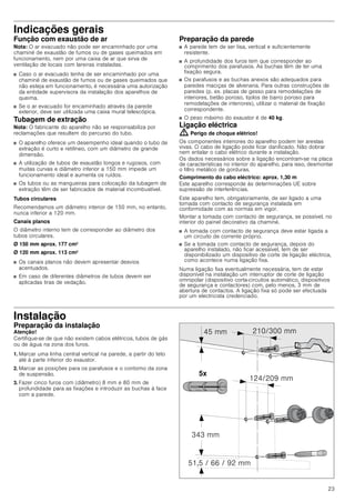 23
Indicações gerais
Função com exaustão de ar
Nota: O ar evacuado não pode ser encaminhado por uma
chaminé de exaustão de fumos ou de gases queimados em
funcionamento, nem por uma caixa de ar que sirva de
ventilação de locais com lareiras instaladas.
■ Caso o ar evacuado tenha de ser encaminhado por uma
chaminé de exaustão de fumos ou de gases queimados que
não esteja em funcionamento, é necessária uma autorização
da entidade supervisora da instalação dos aparelhos de
queima.
■ Se o ar evacuado for encaminhado através da parede
exterior, deve ser utilizada uma caixa mural telescópica.
Tubagem de extração
Nota: O fabricante do aparelho não se responsabiliza por
reclamações que resultem do percurso do tubo.
■ O aparelho oferece um desempenho ideal quando o tubo de
extração é curto e retilíneo, com um diâmetro de grande
dimensão.
■ A utilização de tubos de exaustão longos e rugosos, com
muitas curvas e diâmetro inferior a 150 mm impede um
funcionamento ideal e aumenta os ruídos.
■ Os tubos ou as mangueiras para colocação da tubagem de
extração têm de ser fabricados de material incombustível.
Tubos circulares
Recomendamos um diâmetro interior de 150 mm, no entanto,
nunca inferior a 120 mm.
Canais planos
O diâmetro interno tem de corresponder ao diâmetro dos
tubos circulares.
Ø 150 mm aprox. 177 cm2
Ø 120 mm aprox. 113 cm2
■ Os canais planos não devem apresentar desvios
acentuados.
■ Em caso de diferentes diâmetros de tubos devem ser
aplicadas tiras de vedação.
Preparação da parede
■ A parede tem de ser lisa, vertical e suficientemente
resistente.
■ A profundidade dos furos tem que corresponder ao
comprimento dos parafusos. As buchas têm de ter uma
fixação segura.
■ Os parafusos e as buchas anexos são adequados para
paredes maciças de alvenaria. Para outras construções de
paredes (p. ex. placas de gesso para remodelações de
interiores, betão poroso, tijolos de barro poroso para
remodelações de interiores), utilizar o material de fixação
correspondente.
■ O peso máximo do exaustor é de 40 kg.
Ligação eléctrica
: Perigo de choque elétrico!
Os componentes interiores do aparelho podem ter arestas
vivas. O cabo de ligação pode ficar danificado. Não dobrar
nem entalar o cabo elétrico durante a instalação.
Os dados necessários sobre a ligação encontram-se na placa
de características no interior do aparelho, para isso, desmontar
o filtro metálico de gorduras.
Comprimento do cabo eléctrico: aprox. 1,30 m
Este aparelho corresponde às determinações UE sobre
supressão de interferências.
Este aparelho tem, obrigatoriamente, de ser ligado a uma
tomada com contacto de segurança instalada em
conformidade com as normas em vigor.
Montar a tomada com contacto de segurança, se possível, no
interior do painel decorativo da chaminé.
■ A tomada com contacto de segurança deve estar ligada a
um circuito de corrente próprio.
■ Se a tomada com contacto de segurança, depois do
aparelho instalado, não ficar acessível, tem de ser
disponibilizado um dispositivo de corte de ligação eléctrica,
como acontece numa ligação fixa.
Numa ligação fixa eventualmente necessária, tem de estar
disponível na instalação um interruptor de corte de ligação
omnipolar (dispositivo corta-circuitos automático, dispositivos
de segurança e contactores) com, pelo menos, 3 mm de
abertura de contactos. A ligação fixa só pode ser efectuada
por um electricista credenciado.
Instalação
Preparação da instalação
Atenção!
Certifique-se de que não existem cabos elétricos, tubos de gás
ou de água na zona dos furos.
1. Marcar uma linha central vertical na parede, a partir do teto
até à parte inferior do exaustor.
2. Marcar as posições para os parafusos e o contorno da zona
de suspensão.
3. Fazer cinco furos com (diâmetro) 8 mm e 80 mm de
profundidade para as fixações e introduzir as buchas à face
com a parede.
[
 PP
     PP
 PP
 PP
 PP
 