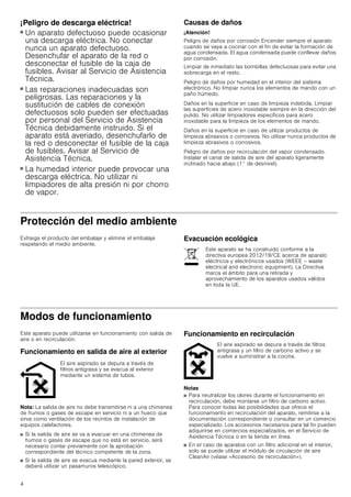 4
¡Peligro de descarga eléctrica!
■ Un aparato defectuoso puede ocasionar
una descarga eléctrica. No conectar
nunca un aparato defectuoso.
Desenchufar el aparato de la red o
desconectar el fusible de la caja de
fusibles. Avisar al Servicio de Asistencia
Técnica.
¡Peligro de descarga eléctrica!
■ Las reparaciones inadecuadas son
peligrosas. Las reparaciones y la
sustitución de cables de conexión
defectuosos solo pueden ser efectuadas
por personal del Servicio de Asistencia
Técnica debidamente instruido. Si el
aparato está averiado, desenchufarlo de
la red o desconectar el fusible de la caja
de fusibles. Avisar al Servicio de
Asistencia Técnica.
¡Peligro de descarga eléctrica!
■ La humedad interior puede provocar una
descarga eléctrica. No utilizar ni
limpiadores de alta presión ni por chorro
de vapor.
Causas de daños
¡Atención!
Peligro de daños por corrosión Encender siempre el aparato
cuando se vaya a cocinar con el fin de evitar la formación de
agua condensada. El agua condensada puede conllevar daños
por corrosión.
Limpiar de inmediato las bombillas defectuosas para evitar una
sobrecarga en el resto.
Peligro de daños por humedad en el interior del sistema
electrónico. No limpiar nunca los elementos de mando con un
paño húmedo.
Daños en la superficie en caso de limpieza indebida. Limpiar
las superficies de acero inoxidable siempre en la dirección del
pulido. No utilizar limpiadores específicos para acero
inoxidable para la limpieza de los elementos de mando.
Daños en la superficie en caso de utilizar productos de
limpieza abrasivos o corrosivos. No utilizar nunca productos de
limpieza abrasivos o corrosivos.
Peligro de daños por recirculación del vapor condensado.
Instalar el canal de salida de aire del aparato ligeramente
inclinado hacia abajo (1° de desnivel).
Protección del medio ambiente
Extraiga el producto del embalaje y elimine el embalaje
respetando el medio ambiente.
Evacuación ecológica
Modos de funcionamiento
Este aparato puede utilizarse en funcionamiento con salida de
aire o en recirculación.
Funcionamiento en salida de aire al exterior
Nota: La salida de aire no debe transmitirse ni a una chimenea
de humos o gases de escape en servicio ni a un hueco que
sirva como ventilación de los recintos de instalación de
equipos calefactores.
■ Si la salida de aire se va a evacuar en una chimenea de
humos o gases de escape que no está en servicio, será
necesario contar previamente con la aprobación
correspondiente del técnico competente de la zona.
■ Si la salida de aire se evacua mediante la pared exterior, se
deberá utilizar un pasamuros telescópico.
Funcionamiento en recirculación
Notas
■ Para neutralizar los olores durante el funcionamiento en
recirculación, debe montarse un filtro de carbono activo.
Para conocer todas las posibilidades que ofrece el
funcionamiento en recirculación del aparato, remitirse a la
documentación correspondiente o consultar en un comercio
especializado. Los accesorios necesarios para tal fin pueden
adquirirse en comercios especializados, en el Servicio de
Asistencia Técnica o en la tienda en línea.
■ En el caso de aparatos con un filtro adicional en el interior,
solo se puede utilizar el módulo de circulación de aire
CleanAir (véase «Accesorio de recirculación»).
Este aparato se ha construido conforme a la
directiva europea 2012/19/CE acerca de aparato
eléctricos y electrónicos usados (WEEE – waste
electrical and electronic equipment). La Directiva
marca el ámbito para una retirada y
aprovechamiento de los aparatos usados válidos
en toda la UE.
El aire aspirado se depura a través de
filtros antigrasa y se evacua al exterior
mediante un sistema de tubos.
El aire aspirado se depura a través de filtros
antigrasa y un filtro de carbono activo y se
vuelve a suministrar a la cocina.
 