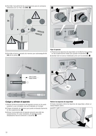 10
2. Atornillar manualmente las suspensiones para la campana
extractora con un máx. de 3 Nm. ©
3. Atornillar el perno roscado de manera que sobresalga 5 - 9
mm de la pared. ª
Colgar y alinear el aparato
1. Retirar la lámina protectora del aparato primero en la parte
posterior y por completo una vez finalizado el montaje.
2. Colgar el aparato de manera que quede enclavado fijamente
en las suspensiones. «
3. Alinear horizontalmente el aparato girando para ello las
suspensiones. En caso necesario, el aparato puede
desplazarse hacia la derecha o izquierda. ¬
Fijar el aparato
1. Presionar los tapones de seguridad con la flecha hacia arriba
en las suspensiones hasta que queden enclavados. ®
2. Apretar bien la tuerca moleteada junto con la arandela. ¯
Retirar los tapones de seguridad
Si fuese necesario retirar los tapones de seguridad, utilizar un
destornillador plano.
[
%

' (
)
*
 