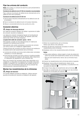 11
Fijar las uniones del conducto
Nota: Si se utiliza un conducto de aluminio, pulir previamente la
zona de conexión.
Conducto de salida de aire Ø 150 mm (tamaño recomendado)
Fijar y obturar el conducto de salida de aire directamente en la
salida de aire de la campana.
Conducto de salida de aire Ø 120 mm
1. Fijar la pieza reductora directamente en la salida de aire de
la campana.
2. Fijar el conducto de salida de aire en la pieza reductora.
3. Obturar convenientemente los dos puntos de unión.
Conexión eléctrica
ã=¡Peligro de descarga eléctrica!
por cable de conexión dañado. No doblar ni aprisionar el cable
de conexión durante la instalación.
Los datos de conexión necesarios figuran en la etiqueta de
características ubicada en el interior del aparato (para ello,
desmontar el filtro de metal antigrasa).
Longitud del cable de conexión: aprox. 1,30 m
Este aparato cumple con las disposiciones en materia de
supresión de interferencias de la CE.
Este aparato solo podrá conectarse a una toma de corriente
con toma a tierra con instalación reglamentaria.
Colocar la toma de corriente con toma a tierra en la medida de
lo posible dentro del revestimiento de la chimenea.
■ La toma de corriente con toma a tierra debe estar conectada
mediante un circuito dedicado.
■ Si la toma de corriente con toma a tierra no queda accesible
una vez finalizada la instalación del aparato, debe disponerse
un dispositivo de separación como conexión fija.
Para una conexión fija necesaria debe estar disponible en la
instalación un dispositivo de separación omnipolar (disyuntor,
fusibles y contactor) con una abertura de contacto de por lo
menos 3 mm. Encomendar la ejecución de la conexión fija
exclusivamente a personal electrotécnico.
Montar los revestimientos de la chimenea
ã=¡Peligro de lesiones!
por bordes afilados durante la instalación. Utilizar siempre
guantes de protección durante la instalación del aparato.
1. Retirar los revestimientos de la chimenea.
Retirar para ello la cinta adhesiva
2. Retirar las láminas protectoras ubicadas en sendos
revestimientos de la chimenea.
3. Desplazar entre sí los revestimientos de la chimenea.
Notas
■ Para evitar arañazos, colocar papel a modo de protección
sobre los bordes del revestimiento exterior de la chimenea.
– Ranuras del revestimiento interior de la chimenea hacia
abajo.
4. Colocar los revestimientos de la chimenea sobre el aparato.
5. Desplazar hacia arriba el revestimiento interior de la
chimenea y engancharlo a la izquierda y a la derecha en la
escuadra de sujeción. ¨
6. Enclavar hacia abajo el revestimiento de la chimenea. ©
7. Atornillar el revestimiento de la chimenea con dos tornillos
laterales en la escuadra de sujeción. ª
PLQ
 PP
PLQ
 PP
PLQ
 PP
PD[  PP
$
%

 