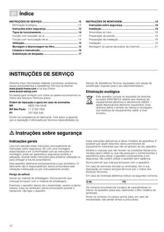 12
ì Índice[pt]Instruçõesdeutilizaçãoemontagem
INSTRUÇÕES DE SERVIÇO.................................................... 12
Eliminação ecológica................................................................. 12
Instruções sobre segurança .............................................. 12
Tipos de funcionamento..................................................... 14
Função com exaustão de ar..................................................... 14
Função com recirculação de ar............................................... 14
Utilização.............................................................................. 14
Montagem e desmontagem do filtro.................................. 15
Limpeza e manutenção....................................................... 16
Substituição de lâmpadas.................................................. 17
INSTRUÇÕES DE MONTAGEM................................................18
Instruções sobre segurança ...............................................18
Instalação..............................................................................19
Dimensões do tubo.................................................................... 19
Preparação da parede............................................................... 19
Preparação da instalação......................................................... 19
Instalação..................................................................................... 19
Montagem do painel decorativo da chaminé ....................... 21
INSTRUÇÕES DE SERVIÇO
Produktinfo
Obtenha mais informações relativas a produtos, acessórios,
peças sobresselentes e Assistência Técnica na Internet:
www.bosch-home.com e na loja Online:
www.bosch-eshop.com
Os dados para contacto com todos os países encontram-se no
índice dos Serviços Técnicos anexo.
Ordem de reparação e apoio em caso de anomalias
Confie na competência do fabricante. Terá assim a garantia
que a reparação é efectuada por técnicos especializados do
Serviço de Assistência Técnica, equipados com peças de
substituição originais para o seu electrodoméstico.
Eliminação ecológica
ã=Instruções sobre segurança
Indicações gerais
Leia com atenção estas instruções, principalmente as
instruções sobre segurança. Só com uma montagem
especializada e em conformidade com as instruções de
montagem, pode ser garantida a segurança durante a
utilização. Guarde estas instruções para posterior utilização ou
para entregar a futuros proprietários.
Este aparelho destina-se exclusivamente a uso doméstico. O
fabricante não é responsável por danos provocados pela
utilização inadequada ou por manuseamento errado.
Perigo de asfixia!
devido ao material de embalagem. Nunca permitir que
crianças brinquem com o material de embalagem.
Examinar o aparelho depois de o desembalar, quanto a danos
visíveis. Caso se verifiquem danos provocados durante o
transporte, não ligar o aparelho.
Estas instruções aplicam-se a vários modelos de aparelhos. É
possível que sejam descritos vários pormenores de
equipamento individuais que não se aplicam ao seu aparelho.
Adultos e crianças que não reúnam as condições físicas e/ou
mentais para o efeito ou que não possuam o conhecimentos e
experiência para utilizar o aparelho correctamente e em
segurança, não podem utilizar o aparelho sem vigilância.
Nunca permitir que crianças brinquem com o aparelho!
Em caso de eventuais dúvidas ou anomalias, tem à sua
disposição os nossos serviços técnicos (ver o índice dos
Serviços Técnicos).
Em caso de chamada telefónica indicar os seguintes números:
Os números encontram-se na placa de características no
interior do aparelho (para isso, desmontar o filtro metálico de
gorduras).
Anote os números no campo acima, para, em caso de
necessidade, não perder tempo a procurá-los.
BR 0800 704 5446
BR Sao Paulo 11 2126-1950
PT 707 500 545
Este aparelho cumpre os requisitos da directiva
europeia 2002/96/CE relativa aos resíduos de
equipamentos eléctricos e electrónicos (WEEE –
waste electrical and electronic equipment). Esta
directiva define o âmbito de retoma e reciclagem
dos resíduos de equipamentos válido a nível
europeu.
E-Nr. FD
 