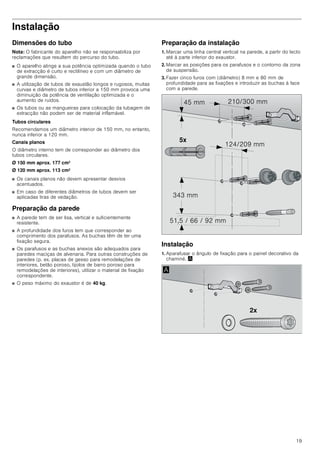 19
Instalação
Dimensões do tubo
Nota: O fabricante do aparelho não se responsabiliza por
reclamações que resultem do percurso do tubo.
■ O aparelho atinge a sua potência optimizada quando o tubo
de extracção é curto e rectilíneo e com um diâmetro de
grande dimensão.
■ A utilização de tubos de exaustão longos e rugosos, muitas
curvas e diâmetro de tubos inferior a 150 mm provoca uma
diminuição da potência de ventilação optimizada e o
aumento de ruídos.
■ Os tubos ou as mangueiras para colocação da tubagem de
extracção não podem ser de material inflamável.
Tubos circulares
Recomendamos um diâmetro interior de 150 mm, no entanto,
nunca inferior a 120 mm.
Canais planos
O diâmetro interno tem de corresponder ao diâmetro dos
tubos circulares.
Ø 150 mm aprox. 177 cm2
Ø 120 mm aprox. 113 cm2
■ Os canais planos não devem apresentar desvios
acentuados.
■ Em caso de diferentes diâmetros de tubos devem ser
aplicadas tiras de vedação.
Preparação da parede
■ A parede tem de ser lisa, vertical e suficientemente
resistente.
■ A profundidade dos furos tem que corresponder ao
comprimento dos parafusos. As buchas têm de ter uma
fixação segura.
■ Os parafusos e as buchas anexos são adequados para
paredes maciças de alvenaria. Para outras construções de
paredes (p. ex. placas de gesso para remodelações de
interiores, betão poroso, tijolos de barro poroso para
remodelações de interiores), utilizar o material de fixação
correspondente.
■ O peso máximo do exaustor é de 40 kg.
Preparação da instalação
1. Marcar uma linha central vertical na parede, a partir do tecto
até à parte inferior do exaustor.
2. Marcar as posições para os parafusos e o contorno da zona
de suspensão.
3. Fazer cinco furos com (diâmetro) 8 mm e 80 mm de
profundidade para as fixações e introduzir as buchas à face
com a parede.
Instalação
1. Aparafusar o ângulo de fixação para o painel decorativo da
chaminé. ¨
[
 PP
     PP
 PP
 PP
 PP
[
$
 