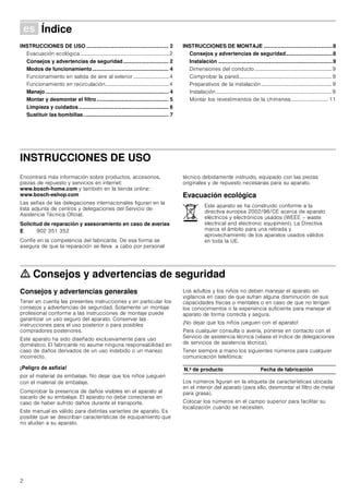 2
Û Índice[es]Instruccionesdeusoymontaje
INSTRUCCIONES DE USO ........................................................ 2
Evacuación ecológica...................................................................2
Consejos y advertencias de seguridad............................... 2
Modos de funcionamiento.................................................... 4
Funcionamiento en salida de aire al exterior...........................4
Funcionamiento en recirculación................................................4
Manejo.................................................................................... 4
Montar y desmontar el filtro................................................. 5
Limpieza y cuidados ............................................................. 6
Sustituir las bombillas.......................................................... 7
INSTRUCCIONES DE MONTAJE ...............................................8
Consejos y advertencias de seguridad................................8
Instalación ..............................................................................9
Dimensiones del conducto..........................................................9
Comprobar la pared......................................................................9
Preparativos de la instalación .....................................................9
Instalación .......................................................................................9
Montar los revestimientos de la chimenea............................ 11
INSTRUCCIONES DE USO
Produktinfo
Encontrará más información sobre productos, accesorios,
piezas de repuesto y servicios en internet:
www.bosch-home.com y también en la tienda online:
www.bosch-eshop.com
Las señas de las delegaciones internacionales figuran en la
lista adjunta de centros y delegaciones del Servicio de
Asistencia Técnica Oficial.
Solicitud de reparación y asesoramiento en caso de averías
Confíe en la competencia del fabricante. De esa forma se
asegura de que la reparación se lleva a cabo por personal
técnico debidamente instruido, equipado con las piezas
originales y de repuesto necesarias para su aparato.
Evacuación ecológica
ã=Consejos y advertencias de seguridad
Consejos y advertencias generales
Tener en cuenta las presentes instrucciones y en particular los
consejos y advertencias de seguridad. Solamente un montaje
profesional conforme a las instrucciones de montaje puede
garantizar un uso seguro del aparato. Conservar las
instrucciones para el uso posterior o para posibles
compradores posteriores.
Este aparato ha sido diseñado exclusivamente para uso
doméstico. El fabricante no asume ninguna responsabilidad en
caso de daños derivados de un uso indebido o un manejo
incorrecto.
¡Peligro de asfixia!
por el material de embalaje. No dejar que los niños jueguen
con el material de embalaje.
Comprobar la presencia de daños visibles en el aparato al
sacarlo de su embalaje. El aparato no debe conectarse en
caso de haber sufrido daños durante el transporte.
Este manual es válido para distintas variantes de aparato. Es
posible que se describan características de equipamiento que
no aludan a su aparato.
Los adultos y los niños no deben manejar el aparato sin
vigilancia en caso de que sufran alguna disminución de sus
capacidades físicas o mentales o en caso de que no tengan
los conocimientos o la experiencia suficiente para manejar el
aparato de forma correcta y segura.
¡No dejar que los niños jueguen con el aparato!
Para cualquier consulta o avería, ponerse en contacto con el
Servicio de asistencia técnica (véase el índice de delegaciones
de servicios de asistencia técnica).
Tener siempre a mano los siguientes números para cualquier
comunicación telefónica:
Los números figuran en la etiqueta de características ubicada
en el interior del aparato (para ello, desmontar el filtro de metal
para grasa).
Colocar los números en el campo superior para facilitar su
localización cuando se necesiten.
E 902 351 352
Este aparato se ha construido conforme a la
directiva europea 2002/96/CE acerca de aparato
eléctricos y electrónicos usados (WEEE – waste
electrical and electronic equipment). La Directiva
marca el ámbito para una retirada y
aprovechamiento de los aparatos usados válidos
en toda la UE.
N.º de producto Fecha de fabricación
 