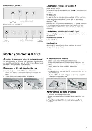 5
Panel de mando, variante 2
Panel de mando, variante 3
Encender el ventilador: variante 1
Pulsar la tecla on/off.
Aumentar el nivel de ventilador con la tecla @ o disminuirlo con
la tecla A.
Nivel intensivo
En caso de fuertes olores y vapores, utilizar el nivel intensivo.
Pulsar repetidamente la tecla @ hasta que en el indicador
aparezca ˜ o ›.
El tiempo de funcionamiento está limitado. El aparato conmuta
a continuación de forma automática a un nivel inferior del
ventilador. Se puede cambiar manualmente en cualquier
momento.
Encender el ventilador: variante 2 y 3
Las teclas 1, 2 y 3 permiten aumentar o disminuir los niveles
de ventilador.
Nivel intensivo: variante 3
Pulsar la tecla ˜.
Iluminación
La iluminación se puede encender y apagar de forma
independiente al ventilador.
Montar y desmontar el filtro
ã=¡Peligro de quemaduras, peligro de descarga eléctrica!
del aparato. Antes de proceder a la limpieza o mantenimiento
del aparato, dejar siempre que se enfríe primero. Desconectar
el fusible o desconectar el enchufe de red.
Desmontar el filtro de metal antigrasa
1. Abrir el bloqueo y abatir el filtro de metal antigrasa.
Agarrar por debajo el filtro de metal antigrasa con la otra
mano.
2. Extraer el filtro de metal antigrasa del soporte.
En caso de aspiración perimetral
1. Extraer hacia abajo el filtro de metal antigrasa.
Agarrar por debajo el filtro de metal antigrasa con la otra
mano.
2. Extraer el filtro de metal antigrasa del soporte.
Notas
■ La grasa puede acumularse en la parte inferior del filtro de
metal antigrasa.
– Sujetar el filtro de metal antigrasa en posición horizontal
para evitar que gotee grasa.
Montar el filtro de metal antigrasa
1. Colocar el filtro de metal antigrasa.
Agarrar por debajo el filtro de metal antigrasa con la otra
mano.
2. Plegar hacia arriba el filtro de metal antigrasa y fijar el
bloqueo.


 
/X]
2Q  2II
1LYHOHV GHO YHQWLODGRU
   3
/X]
2Q  2II
1LYHOHV GHO YHQWLODGRU 1LYHO
LQWHQVLYR
 