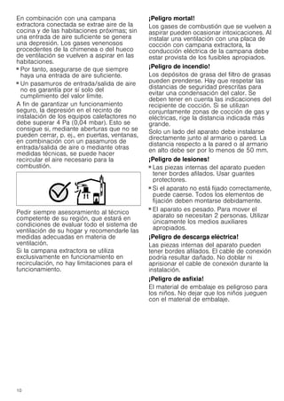 10
En combinación con una campana
extractora conectada se extrae aire de la
cocina y de las habitaciones próximas; sin
una entrada de aire suficiente se genera
una depresión. Los gases venenosos
procedentes de la chimenea o del hueco
de ventilación se vuelven a aspirar en las
habitaciones.
■ Por tanto, asegurarse de que siempre
haya una entrada de aire suficiente.
■ Un pasamuros de entrada/salida de aire
no es garantía por sí solo del
cumplimiento del valor límite.
A fin de garantizar un funcionamiento
seguro, la depresión en el recinto de
instalación de los equipos calefactores no
debe superar 4 Pa (0,04 mbar). Esto se
consigue si, mediante aberturas que no se
pueden cerrar, p. ej., en puertas, ventanas,
en combinación con un pasamuros de
entrada/salida de aire o mediante otras
medidas técnicas, se puede hacer
recircular el aire necesario para la
combustión.
Pedir siempre asesoramiento al técnico
competente de su región, que estará en
condiciones de evaluar todo el sistema de
ventilación de su hogar y recomendarle las
medidas adecuadas en materia de
ventilación.
Si la campana extractora se utiliza
exclusivamente en funcionamiento en
recirculación, no hay limitaciones para el
funcionamiento.
¡Peligro mortal!
Los gases de combustión que se vuelven a
aspirar pueden ocasionar intoxicaciones. Al
instalar una ventilación con una placa de
cocción con campana extractora, la
conducción eléctrica de la campana debe
estar provista de los fusibles apropiados.
¡Peligro de incendio!
Los depósitos de grasa del filtro de grasas
pueden prenderse. Hay que respetar las
distancias de seguridad prescritas para
evitar una condensación del calor. Se
deben tener en cuenta las indicaciones del
recipiente de cocción. Si se utilizan
conjuntamente zonas de cocción de gas y
eléctricas, rige la distancia indicada más
grande.
Solo un lado del aparato debe instalarse
directamente junto al armario o pared. La
distancia respecto a la pared o al armario
en alto debe ser por lo menos de 50 mm.
¡Peligro de lesiones!
■ Las piezas internas del aparato pueden
tener bordes afilados. Usar guantes
protectores.
¡Peligro de lesiones!
■ Si el aparato no está fijado correctamente,
puede caerse. Todos los elementos de
fijación deben montarse debidamente.
¡Peligro de lesiones!
■ El aparato es pesado. Para mover el
aparato se necesitan 2 personas. Utilizar
únicamente los medios auxiliares
apropiados.
¡Peligro de descarga eléctrica!
Las piezas internas del aparato pueden
tener bordes afilados. El cable de conexión
podría resultar dañado. No doblar ni
aprisionar el cable de conexión durante la
instalación.
¡Peligro de asfixia!
El material de embalaje es peligroso para
los niños. No dejar que los niños jueguen
con el material de embalaje.
 