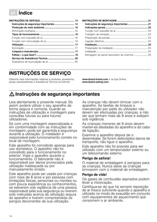 14
ì Índice[pt]Instruçõesdeutilizaçãoemontagem
INSTRUÇÕES DE SERVIÇO.................................................... 14
Instruções de segurança importantes .............................. 14
Protecção do meio ambiente ............................................. 16
Eliminação ecológica................................................................. 16
Tipos de funcionamento..................................................... 16
Função com exaustão de ar..................................................... 16
Função com recirculação de ar............................................... 16
Utilização.............................................................................. 17
Iluminação.................................................................................... 17
Limpeza e manutenção....................................................... 17
Falhas – o que fazer?.......................................................... 19
Serviço de Assistência Técnica......................................... 20
Acessórios de recirculação de ar ........................................... 20
INSTRUÇÕES DE MONTAGEM................................................21
Instruções de segurança importantes ...............................21
Indicações gerais.................................................................23
Função com exaustão de ar .................................................... 23
Tubagem de extração................................................................ 23
Preparação da parede............................................................... 23
Ligação eléctrica......................................................................... 23
Instalação..............................................................................23
Preparação da instalação......................................................... 23
Instalação..................................................................................... 24
Montagem do painel decorativo da chaminé ....................... 25
INSTRUÇÕES DE SERVIÇO
Produktinfo
Obtenha mais informações relativas a produtos, acessórios,
peças sobresselentes e Assistência Técnica na Internet:
www.bosch-home.com e na loja Online:
www.bosch-eshop.com
: Instruções de segurança importantes
Leia atentamente o presente manual. Só
assim poderá utilizar o seu aparelho de
forma segura e correcta. Guarde as
instruções de utilização e montagem para
consultas futuras ou para futuros
utilizadores.
Só com uma montagem especializada e
em conformidade com as instruções de
montagem, pode ser garantida a segurança
durante a utilização. O instalador é
responsável pelo funcionamento correto no
local de montagem.
Este aparelho foi concebido apenas para
uso doméstico. O aparelho não foi
concebido para o funcionamento no
exterior. Vigie o aparelho durante o
funcionamento. O fabricante não é
responsável por danos provocados pela
utilização inadequada ou por
manuseamento errado.
Este aparelho pode ser usado por crianças
com mais de 8 anos e por pessoas com
limitações físicas, sensoriais ou mentais ou
com pouca experiência ou conhecimentos,
se estiverem sob vigilância de uma pessoa
responsável pela sua segurança ou tiverem
sido instruídas acerca da utilização segura
do aparelho e tiverem compreendido os
perigos decorrentes da sua utilização.
As crianças não devem brincar com o
aparelho. As tarefas de limpeza e
manutenção por parte do utilizador não
devem ser efectuadas por crianças, a não
ser que tenham mais de 8 anos e estejam
sob vigilância.
As crianças menores de 8 anos devem
manter-se afastadas do aparelho e do cabo
de ligação.
Examine o aparelho depois de o
desembalar. Se forem detectados danos de
transporte, não ligue o aparelho.
Este aparelho não foi previsto para ser
utilizado com um temporizador externo ou
um telecomando externo.
Perigo de asfixia!
O material de embalagem é perigoso para
as crianças. Nunca deixe as crianças
brincarem com o material de embalagem.
Perigo de vida!
Os gases de combustão aspirados podem
levar a intoxicação.
Certifique-se de que há sempre reposição
de ar fresco suficiente quando o aparelho é
utilizado no modo de exaustão em conjunto
com equipamentos de aquecimento que
consomem o ar ambiente.
 