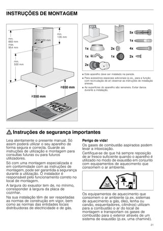 21
INSTRUÇÕES DE MONTAGEM
Instruções de montagem
■ Este aparelho deve ser instalado na parede.
■ Para acessórios especiais adicionais (p.ex., para a função
com recirculação de ar) observar as instruções de instalação
anexas.
■ As superfícies do aparelho são sensíveis. Evitar danos
durante a instalação.
: Instruções de segurança importantes
Leia atentamente o presente manual. Só
assim poderá utilizar o seu aparelho de
forma segura e correcta. Guarde as
instruções de utilização e montagem para
consultas futuras ou para futuros
utilizadores.
Só com uma montagem especializada e
em conformidade com as instruções de
montagem, pode ser garantida a segurança
durante a utilização. O instalador é
responsável pelo funcionamento correto no
local de montagem.
A largura do exaustor tem de, no mínimo,
corresponder à largura da placa de
cozinhar.
Na sua instalação têm de ser respeitadas
as normas de construção em vigor, bem
como as normas das entidades locais
distribuidoras de electricidade e de gás.
Perigo de vida!
Os gases de combustão aspirados podem
levar a intoxicação.
Certifique-se de que há sempre reposição
de ar fresco suficiente quando o aparelho é
utilizado no modo de exaustão em conjunto
com equipamentos de aquecimento que
consomem o ar ambiente.
Os equipamentos de aquecimento que
consomem o ar ambiente (p.ex. sistemas
de aquecimento a gás, óleo, lenha ou
carvão, esquentadores, cilindros) utilizam
para a combustão o ar do local de
montagem e transportam os gases de
combustão para o exterior através de um
sistema de exaustão (p.ex. uma chaminé).
PLQ
 PP
PD[
 PP
PLQ
 PP
 PP
PLQ
 PP
 PP
 PP
!
!
[
[ [
[
[
[
[
[
[
 