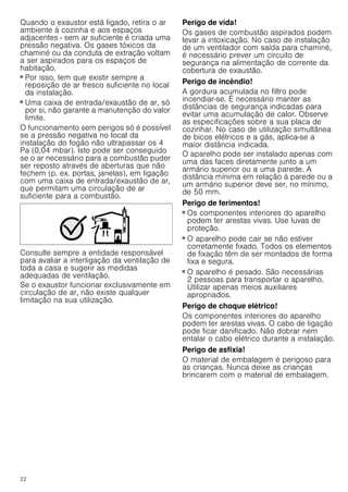 22
Quando o exaustor está ligado, retira o ar
ambiente à cozinha e aos espaços
adjacentes - sem ar suficiente é criada uma
pressão negativa. Os gases tóxicos da
chaminé ou da conduta de extração voltam
a ser aspirados para os espaços de
habitação.
■ Por isso, tem que existir sempre a
reposição de ar fresco suficiente no local
da instalação.
■ Uma caixa de entrada/exaustão de ar, só
por si, não garante a manutenção do valor
limite.
O funcionamento sem perigos só é possível
se a pressão negativa no local da
instalação do fogão não ultrapassar os 4
Pa (0,04 mbar). Isto pode ser conseguido
se o ar necessário para a combustão puder
ser reposto através de aberturas que não
fechem (p. ex. portas, janelas), em ligação
com uma caixa de entrada/exaustão de ar,
que permitam uma circulação de ar
suficiente para a combustão.
Consulte sempre a entidade responsável
para avaliar a interligação da ventilação de
toda a casa e sugerir as medidas
adequadas de ventilação.
Se o exaustor funcionar exclusivamente em
circulação de ar, não existe qualquer
limitação na sua utilização.
Perigo de vida!
Os gases de combustão aspirados podem
levar a intoxicação. No caso de instalação
de um ventilador com saída para chaminé,
é necessário prever um circuito de
segurança na alimentação de corrente da
cobertura de exaustão.
Perigo de incêndio!
A gordura acumulada no filtro pode
incendiar-se. É necessário manter as
distâncias de segurança indicadas para
evitar uma acumulação de calor. Observe
as especificações sobre a sua placa de
cozinhar. No caso de utilização simultânea
de bicos elétricos e a gás, aplica-se a
maior distância indicada.
O aparelho pode ser instalado apenas com
uma das faces diretamente junto a um
armário superior ou a uma parede. A
distância mínima em relação à parede ou a
um armário superior deve ser, no mínimo,
de 50 mm.
Perigo de ferimentos!
■ Os componentes interiores do aparelho
podem ter arestas vivas. Use luvas de
proteção.
Perigo de ferimentos!
■ O aparelho pode cair se não estiver
corretamente fixado. Todos os elementos
de fixação têm de ser montados de forma
fixa e segura.
Perigo de ferimentos!
■ O aparelho é pesado. São necessárias
2 pessoas para transportar o aparelho.
Utilizar apenas meios auxiliares
apropriados.
Perigo de choque elétrico!
Os componentes interiores do aparelho
podem ter arestas vivas. O cabo de ligação
pode ficar danificado. Não dobrar nem
entalar o cabo elétrico durante a instalação.
Perigo de asfixia!
O material de embalagem é perigoso para
as crianças. Nunca deixe as crianças
brincarem com o material de embalagem.
 