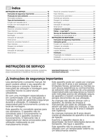 16
ì Índice[pt]Instruçõesdeutilizaçãoemontagem
INSTRUÇÕES DE SERVIÇO.................................................... 16
Instruções de segurança importantes .............................. 16
Protecção do meio ambiente ............................................. 18
Eliminação ecológica................................................................. 18
Tipos de funcionamento..................................................... 19
Função com exaustão de ar..................................................... 19
Função com recirculação de ar............................................... 19
Utilização.............................................................................. 19
Painel de comandos Variante 1............................................... 19
Fase intensiva.............................................................................. 19
Paragem do ventilador .............................................................. 19
Iluminação.................................................................................... 19
Indicação de saturação............................................................. 19
Sinal sonoro ................................................................................ 20
Painel de comandos Variante 2............................................... 20
Fase intensiva.............................................................................. 20
Paragem do ventilador .............................................................. 20
Iluminação.................................................................................... 20
Indicação de saturação............................................................. 20
Sinal sonoro ................................................................................ 20
Painel de comandos Variante 3 .............................................. 21
Fase intensiva.............................................................................. 21
Funcionamento automático ...................................................... 21
Controlo por sensores............................................................... 21
Paragem do ventilador .............................................................. 21
Iluminação.................................................................................... 21
Indicação de saturação............................................................. 21
Sinal sonoro ............................................................................... 21
Limpeza e manutenção........................................................22
Falhas – o que fazer?...........................................................23
Serviço de Assistência Técnica..........................................24
Acessórios de recirculação de ar ........................................... 24
INSTRUÇÕES DE MONTAGEM................................................25
Instruções de segurança importantes ...............................25
Indicações gerais.................................................................27
Função com exaustão de ar .................................................... 27
Tubagem de extração................................................................ 27
Preparação da parede............................................................... 27
Ligação eléctrica......................................................................... 27
Instalação..............................................................................27
Preparação da instalação......................................................... 27
Instalação..................................................................................... 28
Montagem do painel decorativo da chaminé ....................... 29
INSTRUÇÕES DE SERVIÇO
Produktinfo
Obtenha mais informações relativas a produtos, acessórios,
peças sobresselentes e Assistência Técnica na Internet:
www.bosch-home.com e na loja Online:
www.bosch-eshop.com
: Instruções de segurança importantes
Leia atentamente o presente manual. Só
assim poderá utilizar o seu aparelho de
forma segura e correcta. Guarde as
instruções de utilização e montagem para
consultas futuras ou para futuros
utilizadores.
Só com uma montagem especializada e
em conformidade com as instruções de
montagem, pode ser garantida a segurança
durante a utilização. O instalador é
responsável pelo funcionamento correto no
local de montagem.
Este aparelho foi concebido apenas para
uso doméstico. O aparelho não foi
concebido para o funcionamento no
exterior. Vigie o aparelho durante o
funcionamento. O fabricante não é
responsável por danos provocados pela
utilização inadequada ou por
manuseamento errado.
Este aparelho pode ser usado por crianças
com mais de 8 anos e por pessoas com
limitações físicas, sensoriais ou mentais ou
com pouca experiência ou conhecimentos,
se estiverem sob vigilância de uma pessoa
responsável pela sua segurança ou tiverem
sido instruídas acerca da utilização segura
do aparelho e tiverem compreendido os
perigos decorrentes da sua utilização.
As crianças não devem brincar com o
aparelho. As tarefas de limpeza e
manutenção por parte do utilizador não
devem ser efectuadas por crianças, a não
ser que tenham mais de 8 anos e estejam
sob vigilância.
As crianças menores de 8 anos devem
manter-se afastadas do aparelho e do cabo
de ligação.
Examine o aparelho depois de o
desembalar. Se forem detectados danos de
transporte, não ligue o aparelho.
Este aparelho não foi previsto para ser
utilizado com um temporizador externo ou
um telecomando externo.
 