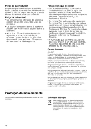 18
Perigo de queimaduras!
As peças que se encontram acessíveis
ficam quentes durante o funcionamento do
aparelho. Nunca toque nas peças quentes.
Manter fora do alcance das crianças.
Perigo de ferimentos!
■ Os componentes interiores do aparelho
podem ter arestas vivas. Use luvas de
proteção.
Perigo de ferimentos!
■ Os objetos colocados sobre o aparelho
podem cair. Não colocar objetos sobre o
aparelho.
Perigo de ferimentos!
■ A luz dos LED de iluminação é muito
agressiva e pode provocar danos
oculares (grupo de risco 1). Não olhe
diretamente para as luzes LED acesas
durante mais de 100 segundos.
Perigo de choque eléctrico!
■ Um aparelho avariado pode causar
choques eléctricos. Nunca ligue um
aparelho avariado. Puxe a ficha da
tomada ou desligue o disjuntor no quadro
eléctrico. Contacte o Serviço de
Assistência Técnica.
Perigo de choque eléctrico!
■ As reparações indevidas são perigosas.
As reparações e substituições de cabos
danificados só podem ser efectuadas por
técnicos especializados do Serviço de
Assistência Técnica. Se o aparelho estiver
avariado, puxe a ficha da tomada ou
desligue o disjuntor no quadro eléctrico.
Contacte o Serviço de Assistência
Técnica.
Perigo de choque eléctrico!
■ A humidade que se infiltra no aparelho
pode dar origem a um choque eléctrico.
Não utilize aparelhos de limpeza a alta
pressão ou de limpeza a vapor.
Causas de danos
Atenção!
Perigo de danificação devido a danos provocados por
corrosão. Ligar sempre o aparelho quando se cozinha, para
evitar a formação de água de condensação. A água de
condensação pode provocar danos de corrosão.
Substituir sempre imediatamente as lâmpadas defeituosas,
para evitar uma sobrecarga das lâmpadas restantes.
Perigo de danificação devido a humidade que penetra no
sistema eletrónico. Nunca limpar os elementos de comando
com um pano húmido.
Danos na superfície devido a uma limpeza incorreta. Limpar as
superfícies de aço inoxidável apenas no sentido do polimento.
Não usar produto de limpeza para aço inoxidável nos
elementos de comando.
Danos na superfície devido a produtos de limpeza agressivos
ou abrasivos. Nunca usar produtos de limpeza agressivos ou
abrasivos.
Perigo de danificação devido ao retorno de condensação.
Instalar a conduta de ar com ligeira queda a partir do
equipamento (1ª inclinação).
Protecção do meio ambiente
Tire o aparelho da embalagem e elimine a mesma de forma
ecológica.
Eliminação ecológica
Este aparelho cumpre os requisitos da directiva
europeia 2012/19/CE relativa aos resíduos de
equipamentos eléctricos e electrónicos (WEEE –
waste electrical and electronic equipment). Esta
directiva define o âmbito de retoma e reciclagem
dos resíduos de equipamentos válido a nível
europeu.
 