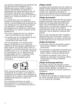 12
Los equipos calefactores que dependen del
aire del recinto de instalación (p. ej.,
calefactores de gas, aceite, madera o
carbón, calentadores de salida libre,
calentadores de agua) adquieren aire de
combustión del recinto de instalación y
evacuan los gases de escape al exterior a
través de un sistema extractor (p. ej., una
chimenea).
En combinación con una campana
extractora conectada se extrae aire de la
cocina y de las habitaciones próximas; sin
una entrada de aire suficiente se genera
una depresión. Los gases venenosos
procedentes de la chimenea o del hueco
de ventilación se vuelven a aspirar en las
habitaciones.
■ Por tanto, asegurarse de que siempre
haya una entrada de aire suficiente.
■ Un pasamuros de entrada/salida de aire
no es garantía por sí solo del
cumplimiento del valor límite.
A fin de garantizar un funcionamiento
seguro, la depresión en el recinto de
instalación de los equipos calefactores no
debe superar 4 Pa (0,04 mbar). Esto se
consigue si, mediante aberturas que no se
pueden cerrar, p. ej., en puertas, ventanas,
en combinación con un pasamuros de
entrada/salida de aire o mediante otras
medidas técnicas, se puede hacer
recircular el aire necesario para la
combustión.
Pedir siempre asesoramiento al técnico
competente de su región, que estará en
condiciones de evaluar todo el sistema de
ventilación de su hogar y recomendarle las
medidas adecuadas en materia de
ventilación.
Si la campana extractora se utiliza
exclusivamente en funcionamiento en
recirculación, no hay limitaciones para el
funcionamiento.
¡Peligro mortal!
Los gases de combustión que se vuelven a
aspirar pueden ocasionar intoxicaciones. Al
instalar una ventilación con una placa de
cocción con campana extractora, la
conducción eléctrica de la campana debe
estar provista de los fusibles apropiados.
¡Peligro de incendio!
Los depósitos de grasa del filtro de grasas
pueden prenderse. Hay que respetar las
distancias de seguridad prescritas para
evitar una condensación del calor. Se
deben tener en cuenta las indicaciones del
recipiente de cocción. Si se utilizan
conjuntamente zonas de cocción de gas y
eléctricas, rige la distancia indicada más
grande.
Solo un lado del aparato debe instalarse
directamente junto al armario o pared. La
distancia respecto a la pared o al armario
en alto debe ser por lo menos de 50 mm.
¡Peligro de lesiones!
■ Las piezas internas del aparato pueden
tener bordes afilados. Usar guantes
protectores.
¡Peligro de lesiones!
■ Si el aparato no está fijado correctamente,
puede caerse. Todos los elementos de
fijación deben montarse debidamente.
¡Peligro de lesiones!
■ El aparato es pesado. Para mover el
aparato se necesitan 2 personas. Utilizar
únicamente los medios auxiliares
apropiados.
¡Peligro de descarga eléctrica!
Las piezas internas del aparato pueden
tener bordes afilados. El cable de conexión
podría resultar dañado. No doblar ni
aprisionar el cable de conexión durante la
instalación.
¡Peligro de asfixia!
El material de embalaje es peligroso para
los niños. No dejar que los niños jueguen
con el material de embalaje.
 