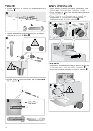 14
Instalación
1. Atornillar la escuadra de sujeción para el revestimiento de la
chimenea. ¨
2. Atornillar manualmente las suspensiones para la campana
extractora con un máx. de 3 Nm. ©
3. Atornillar el perno roscado de manera que sobresalga 5 - 9
mm de la pared. ª
Colgar y alinear el aparato
1. Retirar la lámina protectora del aparato primero en la parte
posterior y por completo una vez finalizado el montaje.
2. Colgar el aparato de manera que quede enclavado fijamente
en las suspensiones. «
3. Alinear horizontalmente el aparato girando para ello las
suspensiones. En caso necesario, el aparato puede
desplazarse hacia la derecha o izquierda. ¬
Fijar el aparato
1. Presionar los tapones de seguridad con la flecha hacia arriba
en las suspensiones hasta que queden enclavados. ®
2. Apretar bien la tuerca moleteada junto con la arandela. ¯
[
$
[
%

' (
)
*
 