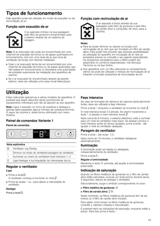 19
Tipos de funcionamento
Este aparelho pode ser utilizado em modo de exaustão ou de
recirculação de ar.
Função com exaustão de ar
Nota: O ar evacuado não pode ser encaminhado por uma
chaminé de exaustão de fumos ou de gases queimados em
funcionamento, nem por uma caixa de ar que sirva de
ventilação de locais com lareiras instaladas.
■ Caso o ar evacuado tenha de ser encaminhado por uma
chaminé de exaustão de fumos ou de gases queimados que
não esteja em funcionamento, é necessária uma autorização
da entidade supervisora da instalação dos aparelhos de
queima.
■ Se o ar evacuado for encaminhado através da parede
exterior, deve ser utilizada uma caixa mural telescópica.
Função com recirculação de ar
Notas
■ Para se poder eliminar os odores na função com
recirculação de ar, tem que ser montado um filtro de carvão
altivo. Para poder tirar proveito das diversas possibilidades
de utilização do aparelho em circulação de ar, leia os
prospetos anexos ou consulte o seu agente especializado.
Os acessórios necessários para o efeito podem ser
adquiridos no comércio especializado, nos Serviços
Técnicos ou na loja Online.
■ Nos aparelhos com um filtro adicional no compartimento
interior só pode ser utilizado o módulo de recirculação de ar
CleanAir (consultar acessórios de recirculação de ar).
Utilização
Estas instruções aplicam-se a vários modelos de aparelhos. É
possível que sejam descritos vários pormenores de
equipamento individuais que não se aplicam ao seu aparelho.
Nota: Ligue o exaustor no início da cozedura e desligue-o
apenas após passados alguns minutos da cozedura terminar.
O vapor da cozinha é, desta forma, eliminado com maior
eficácia.
Painel de comandos Variante 1
Painel de comandos
Regular o ventilador
Ligar
■ Prima a tecla%.
O ventilador começa a funcionar no nível ƒ.
■ Prima as teclas + ou - para alterar a intensidade do
ventilador.
Desligar
Prima a tecla%.
Fase intensiva
No caso de formação de odores e de vapores particularmente
fortes, deve ser utilizada a fase intensiva.
Prima a tecla + enquanto o ventilador se encontra no nível „.
O nível intensivo boost‚ é ativado. Se premir novamente a
tecla +, é ativado o nível intensivo boost ƒ.
Após cerca de 6 minutos, o sistema eletrónico volta a comutar
para um nível do ventilador mais baixo. Se desejar concluir o
nível intensivo antes do tempo ajustado, prima a tecla -, até
ajustar o nível do ventilador desejado.
Paragem do ventilador
Prima a tecla -, até surgir ‚r.
Após cerca de 10 minutos, o ventilador desliga-se
automaticamente.
Iluminação
A iluminação pode ser ligada ou desligada,
independentemente do ventilador.
Prima a teclaB.
Regular a luminosidade
Mantenha a tecla B premida, até ajustar a luminosidade
pretendida.
Indicação de saturação
Quando os filtros metálicos de gorduras ou o filtro de carvão
ativo estão saturados, ouve-se um sinal sonoro durante aprox.
4 segundos, depois de desligar o ventilador.
Adicionalmente, surge o símbolo correspondente no visor:
■ Filtro metálico de gorduras: #
■ Filtro de carvão ativo: ’#
Neste momento, os filtros metálicos de gorduras têm de ser
limpos ou o filtro de carvão ativo trocado.
Para saber como limpar os filtros metálicos de gorduras,
consulte o capítulo Limpeza e manutenção.
É possível repor as indicações de saturação, enquanto estão a
piscar. Para isso prima a tecla -.
O ar aspirado é limpo na sua passagem
pelo filtro de gordura e encaminhado para
o exterior através de um sistema de
tubagem.
O ar aspirado é limpo através da sua
passagem pelo filtro de gorduras e pelo filtro
de carvão ativo e conduzido, de novo, para a
cozinha.
Nota explicativa
% Ventilador Lig./Deslig.
- Diminuir os níveis do ventilador/paragem do ventilador
+ Aumentar os níveis do ventilador/nível intensivo 1, 2
B Ligar/desligar a luz/regulação da intensidade da luz
ERRVW
 