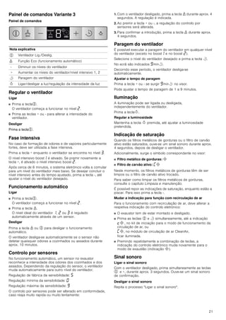 21
Painel de comandos Variante 3
Painel de comandos
Regular o ventilador
Ligar
■ Prima a tecla%.
O ventilador começa a funcionar no nível ƒ.
■ Prima as teclas + ou - para alterar a intensidade do
ventilador.
Desligar
Prima a tecla%.
Fase intensiva
No caso de formação de odores e de vapores particularmente
fortes, deve ser utilizada a fase intensiva.
Prima a tecla + enquanto o ventilador se encontra no nível „.
O nível intensivo boost‚ é ativado. Se premir novamente a
tecla +, é ativado o nível intensivo boost ƒ.
Após cerca de 6 minutos, o sistema eletrónico volta a comutar
para um nível do ventilador mais baixo. Se desejar concluir o
nível intensivo antes do tempo ajustado, prima a tecla -, até
ajustar o nível do ventilador desejado.
Funcionamento automático
Ligar
■ Prima a tecla%.
O ventilador começa a funcionar no nível ƒ.
■ Prima a tecla 1.
O nível ideal do ventilador ‚, ƒ ou „ é regulado
automaticamente através de um sensor.
Desligar
Prima a tecla 1 ou % para desligar o funcionamento
automático.
O ventilador desliga-se automaticamente se o sensor não
detetar quaisquer odores a cozinhados ou assados durante
aprox. 10 minutos.
Controlo por sensores
No funcionamento automático, um sensor no exaustor
reconhece a intensidade dos odores dos cozinhados e dos
assados. Dependendo da regulação do sensor, o ventilador
muda automaticamente para outro nível do ventilador.
Regulação de fábrica da sensibilidade: †
Regulação mínima da sensibilidade: ‹
Regulação máxima da sensibilidade: Š
O controlo por sensores pode ser alterado em conformidade,
caso reaja muito rapida ou muito lentamente:
1. Com o ventilador desligado, prima a tecla 1 durante aprox. 4
segundos. A regulação é indicada.
2. Ao premir a tecla + ou -, a regulação do controlo por
sensores será alterada.
3. Para confirmar a introdução, prima a tecla 1 durante aprox.
4 segundos.
Paragem do ventilador
É possível executar a paragem do ventilador em qualquer nível
do ventilador (exceto no boost‚ e no boost ƒ).
Selecione o nível do ventilador desejado e prima a tecla r.
No ecrã são indicados Šminr.
Decorrido esse período, o ventilador desliga-se
automaticamente.
Ajustar o tempo de paragem
Prima a tecla + ou - se surgir Šminr no visor.
Pode ajustar o tempo de paragem de 1 a 9 minutos.
Iluminação
A iluminação pode ser ligada ou desligada,
independentemente do ventilador.
Prima a teclaB.
Regular a luminosidade
Mantenha a tecla B premida, até ajustar a luminosidade
pretendida.
Indicação de saturação
Quando os filtros metálicos de gorduras ou o filtro de carvão
ativo estão saturados, ouve-se um sinal sonoro durante aprox.
4 segundos, depois de desligar o ventilador.
Adicionalmente, surge o símbolo correspondente no visor:
■ Filtro metálico de gorduras: #
■ Filtro de carvão ativo: ’#
Neste momento, os filtros metálicos de gorduras têm de ser
limpos ou o filtro de carvão ativo trocado.
Para saber como limpar os filtros metálicos de gorduras,
consulte o capítulo Limpeza e manutenção.
É possível repor as indicações de saturação, enquanto estão a
piscar. Para isso prima a tecla -.
Mudar a indicação para função com recirculação de ar
Para o funcionamento com recirculação de ar, deve alterar a
respetiva indicação do controlo eletrónico:
■ O exaustor tem de estar montado e desligado.
■ Prima as teclas % e r simultaneamente, até a indicação
™# , no kit de iniciação para o modo de funcionamento da
circulação de ar, ou
’#, no módulo de circulação de ar CleanAir,
ficar iluminada.
■ Premindo repetidamente a combinação de teclas, a
indicação do controlo eletrónico muda novamente para o
modo de exaustão (indicação #).
Sinal sonoro
Ligar o sinal sonoro
Com o ventilador desligado, prima simultaneamente as teclas
% e +, durante aprox. 3 segundos. Ouve-se um sinal sonoro
de confirmação.
Desligar o sinal sonoro
Repita o processo Ligar o sinal sonoro.
Nota explicativa
% Ventilador Lig./Deslig.
1 Função Eco (funcionamento automático)
- Diminuir os níveis do ventilador
+ Aumentar os níveis do ventilador/nível intensivo 1, 2
r Paragem do ventilador
B Ligar/desligar a luz/regulação da intensidade da luz
HFR
ERRVW
HFR
 