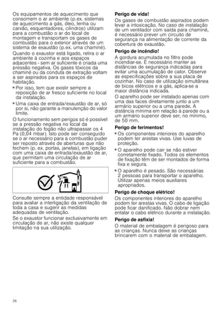 26
Os equipamentos de aquecimento que
consomem o ar ambiente (p.ex. sistemas
de aquecimento a gás, óleo, lenha ou
carvão, esquentadores, cilindros) utilizam
para a combustão o ar do local de
montagem e transportam os gases de
combustão para o exterior através de um
sistema de exaustão (p.ex. uma chaminé).
Quando o exaustor está ligado, retira o ar
ambiente à cozinha e aos espaços
adjacentes - sem ar suficiente é criada uma
pressão negativa. Os gases tóxicos da
chaminé ou da conduta de extração voltam
a ser aspirados para os espaços de
habitação.
■ Por isso, tem que existir sempre a
reposição de ar fresco suficiente no local
da instalação.
■ Uma caixa de entrada/exaustão de ar, só
por si, não garante a manutenção do valor
limite.
O funcionamento sem perigos só é possível
se a pressão negativa no local da
instalação do fogão não ultrapassar os 4
Pa (0,04 mbar). Isto pode ser conseguido
se o ar necessário para a combustão puder
ser reposto através de aberturas que não
fechem (p. ex. portas, janelas), em ligação
com uma caixa de entrada/exaustão de ar,
que permitam uma circulação de ar
suficiente para a combustão.
Consulte sempre a entidade responsável
para avaliar a interligação da ventilação de
toda a casa e sugerir as medidas
adequadas de ventilação.
Se o exaustor funcionar exclusivamente em
circulação de ar, não existe qualquer
limitação na sua utilização.
Perigo de vida!
Os gases de combustão aspirados podem
levar a intoxicação. No caso de instalação
de um ventilador com saída para chaminé,
é necessário prever um circuito de
segurança na alimentação de corrente da
cobertura de exaustão.
Perigo de incêndio!
A gordura acumulada no filtro pode
incendiar-se. É necessário manter as
distâncias de segurança indicadas para
evitar uma acumulação de calor. Observe
as especificações sobre a sua placa de
cozinhar. No caso de utilização simultânea
de bicos elétricos e a gás, aplica-se a
maior distância indicada.
O aparelho pode ser instalado apenas com
uma das faces diretamente junto a um
armário superior ou a uma parede. A
distância mínima em relação à parede ou a
um armário superior deve ser, no mínimo,
de 50 mm.
Perigo de ferimentos!
■ Os componentes interiores do aparelho
podem ter arestas vivas. Use luvas de
proteção.
Perigo de ferimentos!
■ O aparelho pode cair se não estiver
corretamente fixado. Todos os elementos
de fixação têm de ser montados de forma
fixa e segura.
Perigo de ferimentos!
■ O aparelho é pesado. São necessárias
2 pessoas para transportar o aparelho.
Utilizar apenas meios auxiliares
apropriados.
Perigo de choque elétrico!
Os componentes interiores do aparelho
podem ter arestas vivas. O cabo de ligação
pode ficar danificado. Não dobrar nem
entalar o cabo elétrico durante a instalação.
Perigo de asfixia!
O material de embalagem é perigoso para
as crianças. Nunca deixe as crianças
brincarem com o material de embalagem.
 