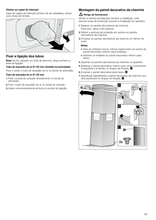 29
Afastar as capas de retenção
Caso as capas de retenção tenham de ser afastadas, utilizar
uma chave de fendas.
Fixar a ligação dos tubos
Nota: Se for utilizado um tubo de alumínio, alisar primeiro a
área de ligação.
Tubo de exaustão do ar Ø 150 mm (medida recomendada)
Fixar e vedar o tubo de exaustão do ar no bocal de admissão.
Tubo de exaustão do ar Ø 120 mm
1. Fixar o bocal de redução directamente no bocal de
admissão.
2. Fixar o tubo de exaustão do ar no bocal de redução.
3. Vedar convenientemente ambos os pontos de ligação.
Montagem do painel decorativo da chaminé
: Perigo de ferimentos!
devido a cantos pontiagudos durante a instalação. Usar
sempre luvas de protecção durante a instalação do aparelho.
1. Separar os painéis decorativos da chaminé.
Para isso, retirar a fita adesiva.
2. Retirar a película de proteção em ambos os painéis
decorativos da chaminé.
3. Encaixar os painéis decorativos da chaminé um dentro do
outro.
Notas
■ Para se evitarem riscos, colocar papel sobre os cantos do
painel decorativo exterior para proteção.
■ Apontar os entalhes do painel decorativo interior para
baixo.
4. Assentar os painéis decorativos da chaminé no aparelho.
5. Deslocar o painel decorativo interior para cima e pendurá-lo
à esquerda e à direita, no ângulo de fixação. ¨
6. Encaixar o painel decorativo para baixo. ©
7. Aparafusar lateralmente o painel decorativo da chaminé com
dois parafusos no ângulo de fixação. ª
[
$
%

 