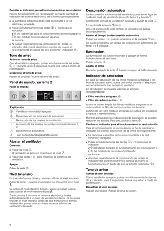 6
Cambiar el indicador para el funcionamiento en recirculación
Para el funcionamiento en recirculación se ha de cambiar el
indicador del control electrónico de la forma correspondiente:
■ La campana extractora debe esta conectada a la red
eléctrica y apagada.
■ Pulsar simultáneamente las teclas % y - hasta que el
indicador
™# del Starter Set para el funcionamiento en recirculación o
’# del módulo de recirculación CleanAir
se ilumine.
■ Al pulsar repetidamente la combinación de teclas, el
indicador del control electrónico cambia de nuevo al
funcionamiento en salida de aire al exterior (indicador #).
Tono de aviso
Activar el tono de aviso
Con el ventilador apagado, pulsar simultáneamente las teclas
% y + durante unos 3 segundos. Suena una señal a modo de
confirmación.
Desactivar el tono de aviso
Repetir el proceso "Activar el tono de aviso".
Panel de mando, variante 2
Panel de mando
Ajustar el ventilador
Conexión
■ Pulsar la tecla %.
El ventilador se pone en marcha en el nivel ƒ.
■ Pulsar las teclas + o - para modificar la potencia del
ventilador.
Apagar
Pulsar la tecla %.
Nivel intensivo
En caso de fuertes olores y vapores, utilizar el nivel intensivo.
Pulsar la tecla + cuando el ventilador se encuentre en el nivel
„.
Se activa el nivel intensivo boost‚. Volver a pulsar la tecla +
para activar el nivel intensivo boost ƒ.
Transcurridos 6 minutos, el sistema electrónico vuelve
automáticamente a un nivel de ventilación inferior . Si se quiere
finalizar el nivel intensivo antes de que transcurra el tiempo
establecido, pulsar la tecla - hasta alcanzar el nivel de
ventilación deseado.
Desconexión automática
La desconexión automática del ventilador puede tener lugar en
cualquier nivel de ventilación (excepto boost‚ y boost ƒ).
Seleccionar el nivel de ventilación deseado y pulsar la tecla r.
En la pantalla aparece Šminr.
Una vez transcurrido este tiempo, el ventilador se apaga
automáticamente.
Ajustar el tiempo de desconexión automática
Pulsar las teclas + o - cuando aparezca en la pantalla Šminr .
Se puede programar un tiempo de desconexión automática de
entre 1 y 9 minutos.
Iluminación
La iluminación se puede encender y apagar de forma
independiente al ventilador.
Pulsar la tecla B.
Ajustar el brillo
Mantener pulsada la tecla B hasta conseguir el brillo deseado.
Indicador de saturación
En caso de saturación de los filtros metálicos antigrasa o del
filtro de carbono activo, suena una señal durante 4 segundos
aproximadamente tras apagar el ventilador.
En el indicador se muestra además el símbolo
correspondiente:
■ Filtro metálico antigrasa: #
■ Filtro de carbono activo: ’#
Ahora se deben limpiar los filtros metálicos antigrasa o se
debe sustituir el filtro de carbono activo sin demora.
La limpieza del filtro metálico antigrasa se explica en el capítulo
Limpieza y mantenimiento.
Mientras parpadean las indicaciones de saturación se pueden
restaurar los ajustes. Para ello, pulsar la tecla #.
Cambiar el indicador para el funcionamiento en recirculación
Para el funcionamiento en recirculación se ha de cambiar el
indicador del control electrónico de la forma correspondiente:
■ La campana extractora debe esta conectada a la red
eléctrica y apagada.
■ Pulsar simultáneamente las teclas % y r hasta que el
indicador
™# del Starter Set para el funcionamiento en recirculación o
’# del módulo de recirculación CleanAir
se ilumine.
■ Al pulsar repetidamente la combinación de teclas, el
indicador del control electrónico cambia de nuevo al
funcionamiento en salida de aire al exterior (indicador #).
Tono de aviso
Activar el tono de aviso
Con el ventilador apagado, pulsar simultáneamente las teclas
% y + durante unos 3 segundos. Suena una señal a modo de
confirmación.
Desactivar el tono de aviso
Repetir el proceso "Activar el tono de aviso".
Explicación
% Ventilador encendido/apagado
# Desactivación del indicador de saturación
- Reducción de los niveles de ventilación
+ Aumento de los niveles de ventilación/nivel intensivo 1,
2
r Desconexión automática
B Luz encendida/apagada/atenuación
ERRVW
 