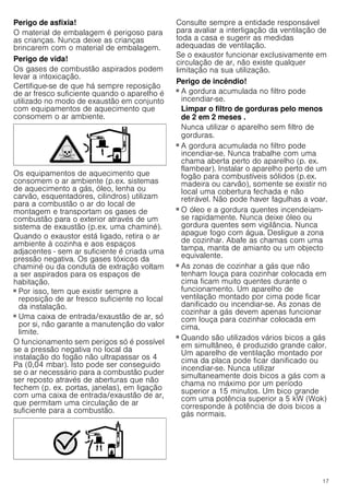 17
Perigo de asfixia!
O material de embalagem é perigoso para
as crianças. Nunca deixe as crianças
brincarem com o material de embalagem.
Perigo de vida!
Os gases de combustão aspirados podem
levar a intoxicação.
Certifique-se de que há sempre reposição
de ar fresco suficiente quando o aparelho é
utilizado no modo de exaustão em conjunto
com equipamentos de aquecimento que
consomem o ar ambiente.
Os equipamentos de aquecimento que
consomem o ar ambiente (p.ex. sistemas
de aquecimento a gás, óleo, lenha ou
carvão, esquentadores, cilindros) utilizam
para a combustão o ar do local de
montagem e transportam os gases de
combustão para o exterior através de um
sistema de exaustão (p.ex. uma chaminé).
Quando o exaustor está ligado, retira o ar
ambiente à cozinha e aos espaços
adjacentes - sem ar suficiente é criada uma
pressão negativa. Os gases tóxicos da
chaminé ou da conduta de extração voltam
a ser aspirados para os espaços de
habitação.
■ Por isso, tem que existir sempre a
reposição de ar fresco suficiente no local
da instalação.
■ Uma caixa de entrada/exaustão de ar, só
por si, não garante a manutenção do valor
limite.
O funcionamento sem perigos só é possível
se a pressão negativa no local da
instalação do fogão não ultrapassar os 4
Pa (0,04 mbar). Isto pode ser conseguido
se o ar necessário para a combustão puder
ser reposto através de aberturas que não
fechem (p. ex. portas, janelas), em ligação
com uma caixa de entrada/exaustão de ar,
que permitam uma circulação de ar
suficiente para a combustão.
Consulte sempre a entidade responsável
para avaliar a interligação da ventilação de
toda a casa e sugerir as medidas
adequadas de ventilação.
Se o exaustor funcionar exclusivamente em
circulação de ar, não existe qualquer
limitação na sua utilização.
Perigo de incêndio!
■ A gordura acumulada no filtro pode
incendiar-se.
Limpar o filtro de gorduras pelo menos
de 2 em 2 meses .
Nunca utilizar o aparelho sem filtro de
gorduras.
Perigo de incêndio!
■ A gordura acumulada no filtro pode
incendiar-se. Nunca trabalhe com uma
chama aberta perto do aparelho (p. ex.
flambear). Instalar o aparelho perto de um
fogão para combustíveis sólidos (p.ex.
madeira ou carvão), somente se existir no
local uma cobertura fechada e não
retirável. Não pode haver fagulhas a voar.
Perigo de incêndio!
■ O óleo e a gordura quentes incendeiam-
se rapidamente. Nunca deixe óleo ou
gordura quentes sem vigilância. Nunca
apague fogo com água. Desligue a zona
de cozinhar. Abafe as chamas com uma
tampa, manta de amianto ou um objecto
equivalente.
Perigo de incêndio!
■ As zonas de cozinhar a gás que não
tenham louça para cozinhar colocada em
cima ficam muito quentes durante o
funcionamento. Um aparelho de
ventilação montado por cima pode ficar
danificado ou incendiar-se. As zonas de
cozinhar a gás devem apenas funcionar
com louça para cozinhar colocada em
cima.
Perigo de incêndio!
■ Quando são utilizados vários bicos a gás
em simultâneo, é produzido grande calor.
Um aparelho de ventilação montado por
cima da placa pode ficar danificado ou
incendiar-se. Nunca utilizar
simultaneamente dois bicos a gás com a
chama no máximo por um período
superior a 15 minutos. Um bico grande
com uma potência superior a 5 kW (Wok)
corresponde à potência de dois bicos a
gás normais.
 