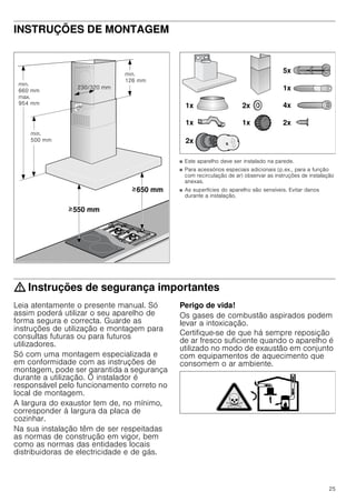 25
INSTRUÇÕES DE MONTAGEM
Instruções de montagem
■ Este aparelho deve ser instalado na parede.
■ Para acessórios especiais adicionais (p.ex., para a função
com recirculação de ar) observar as instruções de instalação
anexas.
■ As superfícies do aparelho são sensíveis. Evitar danos
durante a instalação.
: Instruções de segurança importantes
Leia atentamente o presente manual. Só
assim poderá utilizar o seu aparelho de
forma segura e correcta. Guarde as
instruções de utilização e montagem para
consultas futuras ou para futuros
utilizadores.
Só com uma montagem especializada e
em conformidade com as instruções de
montagem, pode ser garantida a segurança
durante a utilização. O instalador é
responsável pelo funcionamento correto no
local de montagem.
A largura do exaustor tem de, no mínimo,
corresponder à largura da placa de
cozinhar.
Na sua instalação têm de ser respeitadas
as normas de construção em vigor, bem
como as normas das entidades locais
distribuidoras de electricidade e de gás.
Perigo de vida!
Os gases de combustão aspirados podem
levar a intoxicação.
Certifique-se de que há sempre reposição
de ar fresco suficiente quando o aparelho é
utilizado no modo de exaustão em conjunto
com equipamentos de aquecimento que
consomem o ar ambiente.
PLQ
 PP
PD[
 PP
PLQ
 PP
 PP
PLQ
 PP
 PP
 PP
!
!
[
[ [
[
[
[
[
[
[
 