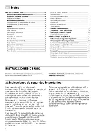 2
Û Índice[es]Instruccionesdeusoymontaje
INSTRUCCIONES DE USO ........................................................ 2
Indicaciones de seguridad importantes.............................. 2
Protección del medio ambiente ........................................... 4
Evacuación ecológica...................................................................4
Modos de funcionamiento.................................................... 5
Funcionamiento en salida de aire al exterior...........................5
Funcionamiento en recirculación................................................5
Manejo.................................................................................... 5
Panel de mando, variante 1.........................................................5
Nivel intensivo.................................................................................5
Desconexión automática..............................................................5
Iluminación......................................................................................5
Indicador de saturación................................................................5
Tono de aviso ................................................................................6
Panel de mando, variante 2.........................................................6
Nivel intensivo.................................................................................6
Desconexión automática..............................................................6
Iluminación......................................................................................6
Indicador de saturación................................................................6
Tono de aviso ................................................................................6
Panel de mando, variante 3 ........................................................7
Nivel intensivo ................................................................................7
Funcionamiento automático ........................................................7
Control del sensor.........................................................................7
Desconexión automática..............................................................7
Iluminación......................................................................................7
Indicador de saturación................................................................7
Tono de aviso ...............................................................................7
Limpieza y mantenimiento ....................................................8
¿Anomalías - como reaccionar?...........................................9
Servicio de Asistencia Técnica...........................................10
Accesorio de recirculación....................................................... 10
INSTRUCCIONES DE MONTAJE .............................................11
Indicaciones de seguridad importantes ............................11
Consejos y advertencias generales ...................................13
Funcionamiento en salida de aire al exterior........................ 13
Conducto de evacuación del aire ........................................... 13
Comprobar la pared................................................................... 13
Conexión eléctrica...................................................................... 13
Instalación ............................................................................13
Preparativos de la instalación .................................................. 13
Instalación .................................................................................... 14
Montar los revestimientos de la chimenea............................ 15
INSTRUCCIONES DE USO
Produktinfo
Encontrará más información sobre productos, accesorios,
piezas de repuesto y servicios en internet:
www.bosch-home.com y también en la tienda online:
www.bosch-eshop.com
: Indicaciones de seguridad importantes
Leer con atención las siguientes
instrucciones. Solo así se puede manejar el
aparato de forma correcta y segura.
Conservar las instrucciones de uso y
montaje para utilizarlas más adelante o
para posibles futuros compradores.
Solamente un montaje profesional
conforme a las instrucciones de montaje
puede garantizar un uso seguro del
aparato. El instalador es responsable del
funcionamiento perfecto en el lugar de
instalación.
Este aparato ha sido diseñado para uso
doméstico. Este aparato no puede usarse
en exteriores. Vigilarlo mientras está
funcionando. El fabricante no asume
ninguna responsabilidad en caso de daños
derivados de un uso indebido o un manejo
incorrecto.
Este aparato puede ser utilizado por niños
a partir de 8 años y por personas con
limitaciones físicas, sensoriales o psíquicas,
o que carezcan de experiencia y
conocimientos, siempre y cuando sea bajo
la supervisión de una persona responsable
de su seguridad o que le haya instruido en
el uso correcto del aparato siendo
consciente de los daños que se pudieran
ocasionar.
 