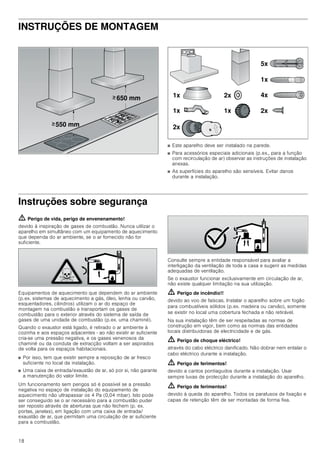 18
INSTRUÇÕES DE MONTAGEM
Instruções de montagem
■ Este aparelho deve ser instalado na parede.
■ Para acessórios especiais adicionais (p.ex., para a função
com recirculação de ar) observar as instruções de instalação
anexas.
■ As superfícies do aparelho são sensíveis. Evitar danos
durante a instalação.
Instruções sobre segurança
ã=Perigo de vida, perigo de envenenamento!
devido à inspiração de gases de combustão. Nunca utilizar o
aparelho em simultâneo com um equipamento de aquecimento
que dependa do ar ambiente, se o ar fornecido não for
suficiente.
Equipamentos de aquecimento que dependem do ar ambiente
(p.ex. sistemas de aquecimento a gás, óleo, lenha ou carvão,
esquentadores, cilindros) utilizam o ar do espaço de
montagem na combustão e transportam os gases de
combustão para o exterior através do sistema de saída de
gases de uma unidade de combustão (p.ex. uma chaminé).
Quando o exaustor está ligado, é retirado o ar ambiente à
cozinha e aos espaços adjacentes - ao não existir ar suficiente
cria-se uma pressão negativa, e os gases venenosos da
chaminé ou da conduta de extracção voltam a ser aspirados
de volta para os espaços habitacionais.
■ Por isso, tem que existir sempre a reposição de ar fresco
suficiente no local da instalação.
■ Uma caixa de entrada/exaustão de ar, só por si, não garante
a manutenção do valor limite.
Um funcionamento sem perigos só é possível se a pressão
negativa no espaço de instalação do equipamento de
aquecimento não ultrapassar os 4 Pa (0,04 mbar). Isto pode
ser conseguido se o ar necessário para a combustão puder
ser reposto através de aberturas que não fechem (p. ex.
portas, janelas), em ligação com uma caixa de entrada/
exaustão de ar, que permitam uma circulação de ar suficiente
para a combustão.
Consulte sempre a entidade responsável para avaliar a
interligação da ventilação de toda a casa e sugerir as medidas
adequadas de ventilação.
Se o exaustor funcionar exclusivamente em circulação de ar,
não existe qualquer limitação na sua utilização.
ã=Perigo de incêndio!!
devido ao voo de faíscas. Instalar o aparelho sobre um fogão
para combustíveis sólidos (p.ex. madeira ou carvão), somente
se existir no local uma cobertura fechada e não retirável.
Na sua instalação têm de ser respeitadas as normas de
construção em vigor, bem como as normas das entidades
locais distribuidoras de electricidade e de gás.
ã=Perigo de choque eléctrico!
através do cabo eléctrico danificado. Não dobrar nem entalar o
cabo eléctrico durante a instalação.
ã=Perigo de ferimentos!
devido a cantos pontiagudos durante a instalação. Usar
sempre luvas de protecção durante a instalação do aparelho.
ã=Perigo de ferimentos!
devido à queda do aparelho. Todos os parafusos de fixação e
capas de retenção têm de ser montadas de forma fixa.
 PP
 PP
!
!
[
[ [
[
[
[
[
[
[
 