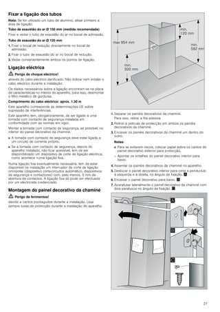 21
Fixar a ligação dos tubos
Nota: Se for utilizado um tubo de alumínio, alisar primeiro a
área de ligação.
Tubo de exaustão do ar Ø 150 mm (medida recomendada)
Fixar e vedar o tubo de exaustão do ar no bocal de admissão.
Tubo de exaustão do ar Ø 120 mm
1. Fixar o bocal de redução directamente no bocal de
admissão.
2. Fixar o tubo de exaustão do ar no bocal de redução.
3. Vedar convenientemente ambos os pontos de ligação.
Ligação eléctrica
ã=Perigo de choque eléctrico!
através do cabo eléctrico danificado. Não dobrar nem entalar o
cabo eléctrico durante a instalação.
Os dados necessários sobre a ligação encontram-se na placa
de características no interior do aparelho, para isso, desmontar
o filtro metálico de gorduras.
Comprimento do cabo eléctrico: aprox. 1,30 m
Este aparelho corresponde às determinações UE sobre
supressão de interferências.
Este aparelho tem, obrigatoriamente, de ser ligado a uma
tomada com contacto de segurança instalada em
conformidade com as normas em vigor.
Montar a tomada com contacto de segurança, se possível, no
interior do painel decorativo da chaminé.
■ A tomada com contacto de segurança deve estar ligada a
um circuito de corrente próprio.
■ Se a tomada com contacto de segurança, depois do
aparelho instalado, não ficar acessível, tem de ser
disponibilizado um dispositivo de corte de ligação eléctrica,
como acontece numa ligação fixa.
Numa ligação fixa eventualmente necessária, tem de estar
disponível na instalação um interruptor de corte de ligação
omnipolar (dispositivo corta-circuitos automático, dispositivos
de segurança e contactores) com, pelo menos, 3 mm de
abertura de contactos. A ligação fixa só pode ser efectuada
por um electricista credenciado.
Montagem do painel decorativo da chaminé
ã=Perigo de ferimentos!
devido a cantos pontiagudos durante a instalação. Usar
sempre luvas de protecção durante a instalação do aparelho.
1. Separar os painéis decorativos da chaminé.
Para isso, retirar a fita adesiva.
2. Retirar a película de protecção em ambos os painéis
decorativos da chaminé.
3. Encaixar os painéis decorativos da chaminé um dentro do
outro.
Notas
■ Para se evitarem riscos, colocar papel sobre os cantos do
painel decorativo exterior para protecção.
– Apontar os entalhes do painel decorativo interior para
baixo.
4. Assentar os painéis decorativos da chaminé no aparelho.
5. Deslocar o painel decorativo interior para cima e pendurá-lo
à esquerda e à direita, no ângulo de fixação. ¨
6. Encaixar o painel decorativo para baixo. ©
7. Aparafusar lateralmente o painel decorativo da chaminé com
dois parafusos no ângulo de fixação. ª
PLQ
 PP
PLQ
 PP
PLQ
 PP
PD[  PP
$
%

 