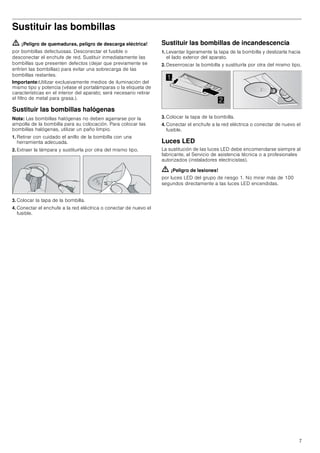 7
Sustituir las bombillas
ã=¡Peligro de quemaduras, peligro de descarga eléctrica!
por bombillas defectuosas. Desconectar el fusible o
desconectar el enchufe de red. Sustituir inmediatamente las
bombillas que presenten defectos (dejar que previamente se
enfríen las bombillas) para evitar una sobrecarga de las
bombillas restantes.
Importante:Utilizar exclusivamente medios de iluminación del
mismo tipo y potencia (véase el portalámparas o la etiqueta de
características en el interior del aparato; será necesario retirar
el filtro de metal para grasa.).
Sustituir las bombillas halógenas
Nota: Las bombillas halógenas no deben agarrarse por la
ampolla de la bombilla para su colocación. Para colocar las
bombillas halógenas, utilizar un paño limpio.
1. Retirar con cuidado el anillo de la bombilla con una
herramienta adecuada.
2. Extraer la lámpara y sustituirla por otra del mismo tipo.
3. Colocar la tapa de la bombilla.
4. Conectar el enchufe a la red eléctrica o conectar de nuevo el
fusible.
Sustituir las bombillas de incandescencia
1. Levantar ligeramente la tapa de la bombilla y deslizarla hacia
el lado exterior del aparato.
2. Desenroscar la bombilla y sustituirla por otra del mismo tipo.
3. Colocar la tapa de la bombilla.
4. Conectar el enchufe a la red eléctrica o conectar de nuevo el
fusible.
Luces LED
La sustitución de las luces LED debe encomendarse siempre al
fabricante, al Servicio de asistencia técnica o a profesionales
autorizados (instaladores electricistas).
ã=¡Peligro de lesiones!
por luces LED del grupo de riesgo 1. No mirar más de 100
segundos directamente a las luces LED encendidas.


 