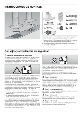 8
INSTRUCCIONES DE MONTAJE
Manual de montaje
■ Este aparato se ha previsto para un montaje en la pared.
■ Para accesorios especiales adicionales (p. ej., para el
funcionamiento en recirculación) se han de tener en cuenta
las instrucciones de instalación correspondientes.
■ Las superficies del aparato son sensibles. Evitar daños
durante la instalación.
Consejos y advertencias de seguridad
ã=¡Peligro de muerte, peligro de intoxicación!
por reabsorción de gases de combustión. No utilizar nunca el
aparato en funcionamiento en salida de aire al exterior
conjuntamente con equipos calefactores que dependen del
aire del recinto de instalación si no puede garantizarse una
entrada de aire suficiente.
Los equipos calefactores que dependen del aire del recinto de
instalación (p. ej., calefactores de gas, aceite, madera o
carbón, calentadores de salida libre, calentadores de agua)
adquieren aire de combustión del recinto de instalación y
evacuan los gases de escape al exterior a través de un sistema
extractor (p. ej., una chimenea).
En combinación con una campana extractora conectada se
extrae aire de la cocina y de las habitaciones próximas; sin una
entrada de aire suficiente se genera una depresión. Los gases
venenosos procedentes de la chimenea o del hueco de
ventilación se vuelven a aspirar en las habitaciones.
■ Por tanto, asegurarse de que siempre haya una entrada de
aire suficiente.
■ Un pasamuros de entrada/salida de aire no es garantía por
sí solo del cumplimiento del valor límite.
A fin de garantizar un funcionamiento seguro, la depresión en
el recinto de instalación de los equipos calefactores no debe
superar 4 Pa (0,04 mbar). Esto se consigue si, mediante
aberturas que no se pueden cerrar, p. ej., en puertas, ventanas,
en combinación con un pasamuros de entrada/salida de aire o
mediante otras medidas técnicas, se puede hacer recircular el
aire necesario para la combustión.
Pedir siempre asesoramiento al técnico competente de su
región, que estará en condiciones de evaluar todo el sistema
de ventilación de su hogar y recomendarle las medidas
adecuadas en materia de ventilación.
Si la campana extractora se utiliza exclusivamente en
funcionamiento en recirculación, no hay limitaciones para el
funcionamiento.
ã=¡Peligro de incendio!
por proyección de chispas. Instalar el aparato sobre un equipo
calefactor para combustibles sólidos (p. ej., madera o carbón)
solo si está disponible una cubierta cerrada no desmontable.
Para la instalación deben observarse las prescripciones
técnicas válidas en cada momento y los reglamentos de las
compañías locales suministradoras de electricidad y gas.
ã=¡Peligro de descarga eléctrica!
por cable de conexión dañado. No doblar ni aprisionar el cable
de conexión durante la instalación.
ã=¡Peligro de lesiones!
por bordes afilados durante la instalación. Utilizar siempre
guantes de protección durante la instalación del aparato.
ã=¡Peligro de lesiones!
por desplome del aparato. Todos los tornillos y tapones de
seguridad deben montarse debidamente.
 PP
 PP
!
!
[
[ [
[
[
[
[
[
[
 